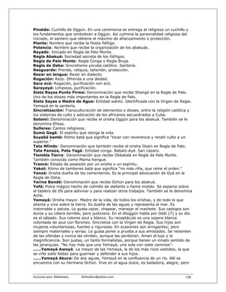 Pinaldo: Cuchillo de Oggún. En una ceremonia se entrega al religioso un cuchillo y
los fundamentos que simbolizan a Oggún. Así culmina la personalidad religiosa del
iniciado, el santero que obtiene el máximo de afianzamiento o protección.
Plante: Nombre que recibe la fiesta ñáñiga.
Potencia: Nombre que recibe la organización de los abakuás.
Rayado: Iniciado en Regla de Palo Monte.
Regla Abakuá: Sociedad secreta de los ñáñigos.
Regla de Palo Monte: Regla Conga o Regla Bruja.
Regla de Osha: Sincretismo yoruba católico. Santería.
Resguardo: Prenda, reliquia, talismán, protección.
Rezar en lengua: Rezar en dialecto.
Rogación: Rezo. Ofrenda a una deidad.
Sara ecó: Rogación, purificación con ecó.
Sarayeyé: Limpieza, purificación.
Siete Rayos Punto Firme: Denominación que recibe Shangó en la Regla de Palo.
Uno de los dioses más importantes en la Regla de Palo.
Siete Sayas o Madre de Agua: Entidad wantú. Identificada con la Virgen de Regla.
Yemayá en la santería.
Sincretización: Transculturación de elementos y dioses, entre la religión católica y
los sistemas de culto y adoración de los africanos secuestrados a Cuba.
Sotemí: Denominación que recibe el orisha Oggún para los abakuá. También se le
denomina Efissa.
Sulleres: Cantos religiosos.
Sumú Gagá: El espíritu que otorga la vida.
Suyabá kanté: Ritmo batá que significa "tocar con reverencia y rendir culto a un
superior."
Tata Nfindo: Denominación que también recibe el orisha Osain en Regla de Palo.
Tata Pansúa, Pata Yagá: Entidad conga. Babalú-Ayé. San Lázaro.
Tiembla Tierra: Denominación que recibe Obbatalá en Regla de Palo Monte.
También conocido como Mama Kengue.
Trance: Estado de posesión por un orisha o un espíritu.
Yakot: Ritmo de tambores batá que significa "no más riña, que reine el orden."
Yanzá: Orisha dueña de los cementerios. Es la principal advocación de Oyá en la
Regla de Osha.
Yarina Bondé: Denominación que recibe Ochún para los abakuá.
Yefá: Polvo mágico hecho de colmillo de elefante o ñame molido. Se esparce sobre
el tablero de Ifá para adivinar y para realizar otros trabajos. También se le denomina
Aché.
Yemayá: Orisha mayor. Madre de la vida, de todos los orishas, y de todo lo que
alienta y vive sobre la tierra. Es dueña de las aguas y representa al mar. Es
indomable y astuta. Le gusta cazar, chapear, manejar el machete. Sus castigos son
duros y su cólera terrible; pero justiciera. En el diloggún habla por Oddi (7) y su día
es el sábado. Sus colores azul y blanco. Su receptáculo es una sopera blanca
coloreada de azul con florones. Sincretiza con la Virgen de Regla. Sus hijos son
mujeres voluntariosas, fuertes y rigurosas. En ocasiones son arrogantes; pero
siempre maternales y serias. Le gusta poner a prueba a sus amistades. Se resienten
de las ofendas y nunca las olvidan, aunque las perdonen. Aman el lujo y la
magnificiencia. Son justas, un tanto formalistas, porque tienen un innato sentido de
las jerarquías. "No hay más que una Yemayá, una sola con siete caminos":
......Yemayá Awoyó: La mayor de las Yemayá, la de los más ricos vestidos, la que
se ciñe siete faldas para guerrear y defender a sus hijos.
......Yemayá Akura: De dos aguas, Yemayá en la confluencia de un río. Allí se
encuentra con su hermana Ochún. Vive en el agua dulce, es bailadora, alegre; pero


Exclusivo para  Babalawos.                ifaileodara@yahoo.com                    198
 