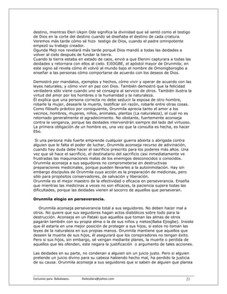 destino, mientras Eleri Ukpin Ode significa la divinidad que sé sentó como el testigo
de Dios en la corte del destino cuando sé diseñaba el destino de cada criatura.
Veremos más tarde cómo sé hizo testigo de Dios, cuando el padre omnipotente
empezó su trabajo creador.
Ogunda Meji nos revelará más tarde porqué Dios mandó a todas las deidades a
volver al cielo después de fundar la tierra.
Cuando la tierra estaba en estado de caos, envió a que Elenini capturara a todas las
deidades y retornara con ellos al cielo. EJIOGBE, el apóstol mayor de Orunmila; en
este signo sé revela cómo él volvió al mundo bajo el nombre de Omonigborogbo a
enseñar a las personas cómo comportarse de acuerdo con los deseos de Dios.

Demostró por mandatos, ejemplos y hechos, cómo vivir y operar de acuerdo con las
leyes naturales, y cómo vivir en paz con Dios. También demostró que la felicidad
verdadera sólo viene cuando uno sé consagra al servicio de otros. También ilustra la
virtud del amor por los hombres o la humanidad y la naturaleza.
Él explica que una persona correcta no debe seducir la esposa de otro hombre,
robarle la mujer, desearle la muerte, testificar sin razón, robarle entre otras cosas.
Como filósofo práctico por consiguiente, Orunmila aprecia tanto el amor a los
vecinos, hombres, mujeres, niños, animales, plantas (La naturaleza), el cual no es
retornado generalmente el agradecimiento. No obstante, fuertemente aconseja
contra la venganza, porque las deidades intervendrán siempre del lado del virtuoso.
La primera obligación de un hombre es, una vez que la consulta es hecha, es hacer
Ebo.

 Si una persona más fuerte emprende cualquier guerra abierta o abrigada contra
alguien que le falta el poder de luchar, Orunmila aconseja recurso de adivinación,
cuando hay duda debe hacer el sacrificio prescrito para los poderes más altos. Una
vez que sé hace el sacrificio, el destinatario del sacrificio casi inmediatamente ve
frustradas las maquinaciones malas de los enemigos desconocidos o conocidos.
Orunmila aconseja a sus seguidores no comprometerse en destructivas
preparaciones medicinales, porque pueden llevarles a la autoinmolación. Hay sin
embargo discípulos de Orunmila cuya acción es la preparación de medicinas, pero
sólo para propósitos conservadores, de salvación y liberación.
Orunmila es el mejor maestro de la efectividad o eficacia en perseverancia. Enseña
que mientras las medicinas a veces no son eficaces, la paciencia supera todas las
dificultades, porque las deidades vienen al socorro de aquellos que perseveran.

Orunmila elogio en perseverancia.

   Orunmila aconseja perseverancia total a sus seguidores. No deben hacer mal a
otros. No quiere que sus seguidores hagan actos diabólicos sobre todo para la
destrucción. Aconseja en un Pataki que aquellos que toman las almas de otros
pagarán también con su propia alma o la de sus niños y nietos(Baba Ejiogbe). Insiste
que él estaría en una mejor posición de proteger a sus hijos, si estos no toman las
leyes de la naturaleza en sus propias manos. Orunmila mantiene que aquellos que
deseen la muerte de sus hijos, él asegurará que los conspiradores no tengan éxito.
Pero si sus hijos, sin embargo, sé vengan mediante planes, la muerte o perdida de
aquellos que les ofenden, este negara la justificación o argumento de tales acciones.

Las deidades en su parte, no condenan a alguien sin un juicio justo. Pero si alguien
pretende un juicio divino para su cabeza habiendo hecho mal, ha perdido la justicia
de su causa. Orunmila aconseja a sus seguidores que si saben de alguien que planea



Exclusivo para  Babalawos.                ifaileodara@yahoo.com                    21
 
