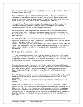 algo malo contra ellos, su primera reacción debe ser: ir por adivinación y enterarse si
el enemigo va a tener éxito.

Si el equilibrio de culpa es contra de la otra persona, sé dirá que el enemigo no
tendrá éxito. Si en cambio el equilibrio de la culpa sé inclina ligeramente contra
usted, sé aconsejará durante la adivinación, el sacrificio que debe hacer de manera
que la persona que trata lo malo contra usted no pueda tener éxito.

 En lugar de sacrificar para las deidades, algunas personas prefieren actos más
vengativos como por ejemplo: ir a brujos o magia negra para que preparen
medicinas mortales con que luchar contra sus enemigos.

En algunos casos, si Orunmila ve que la medicina que su hijo prepara contra su
enemigo le hará daño y hará repercusiones penosas en extremo, neutralizara la
fuerza del trabajo y lo hará ineficaz. En este caso la persona puede pensar que el
Awo lo engañó.

Orunmila demuestra a sus hijos que destruir al enemigo de uno es destruirse
asimismo. Si sé apunta un dedo a un enemigo, los restantes cuatro que son más en
número repercuten contra uno mismo.
Defiende y premia al que ora por un enemigo que planea algo malo contra usted de
manera que las deidades vean esta actitud para determinar el juicio, y el equilibrio
de la rectitud estará de su lado, sin embargo son ellos las deidades quienes lo
defenderán.

La eficacia de la paciencia en Ifa.

     Orunmila dice que cuando tiene prisa, su rapidez de acción no es más rápida
como el paso de la hormiga más pequeña o el correr del caracol más rápido. Dice
que es igual, cuando camina y un árbol sé cae y le obstruye su paso, sé queda frente
al árbol, hasta que sé pudra antes de continuar en su jornada.


Si en cambio, una piedra bloquea su movimiento esperará hasta que sé haga un
puente proporcionado por un montón de hojas. Igual cuando decide reaccionar no lo
hace directamente. Apela a alguno de las deidades más agresivos como ESHU,
Ogun, Sakpana o Shango, con sacrificio para ellos y los exhorta actuar en su
nombre.

Orunmila dice que si reacciona demasiado pronto, lo hará en tres años y sólo cuando
sé ha agotado su paciencia. Pero cuando finalmente decide reaccionar, lo hace
duramente.
OGBE Roso proporciona la ilustración más clara de cómo Orunmila opera en este
sentido:

OGBE Yona dice: Había vez, una princesa que vivía en Iwo cuya belleza era tan
cautivadora que todos los hombres la consideraron elegible en Iwo. Su padre, era el
Oba de Iwo y dijo que no la desposaría a la fuerza y solo con alguien escogido por
ella misma. Cuando los hombres de IFE oyeron de su fama y belleza, decidieron
disputar por ella su mano en matrimonio. Ogun fue el primero en hacer el esfuerzo.
Ogun fue a Iwo y a la vista de la princesa sé volvió loco de amor y juró tenerla a
toda costa.



Exclusivo para  Babalawos.                ifaileodara@yahoo.com                      22
 