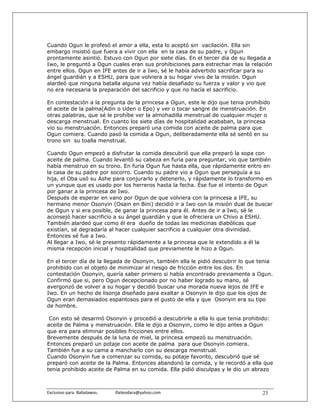 Cuando Ogun le profesó el amor a ella, esta lo aceptó sin vacilación. Ella sin
embargo insistió que fuera a vivir con ella en la casa de su padre, y Ogun
prontamente asintió. Estuvo con Ogun por siete días. En el tercer día de su llegada a
Iwo, le preguntó a Ogun cuales eran sus prohibiciones para estrechar mas la relación
entre ellos. Ogun en IFE antes de ir a Iwo, sé le había advertido sacrificar para su
ángel guardián y a ESHU, para que volviera a su hogar vivo de la misión. Ogun
alardeó que ninguna batalla alguna vez había desafiado su fuerza y valor y vio que
no era necesaria la preparación del sacrificio y que no hacía el sacrificio.

En contestación a la pregunta de la princesa a Ogun, este le dijo que tenia prohibido
el aceite de la palma(Adin o Uden o Epo) y ver o tocar sangre de menstruación. En
otras palabras, que sé le prohíbe ver la almohadilla menstrual de cualquier mujer o
descarga menstrual. En cuanto los siete días de hospitalidad acababan, la princesa
vio su menstruación. Entonces preparó una comida con aceite de palma para que
Ogun comiera. Cuando pasó la comida a Ogun, deliberadamente ella sé sentó en su
trono sin su toalla menstrual.

Cuando Ogun empezó a disfrutar la comida descubrió que ella preparó la sopa con
aceite de palma. Cuando levantó su cabeza en furia para preguntar, vio que también
había menstruo en su trono. En furia Ogun fue hasta ella, que rápidamente entro en
la casa de su padre por socorro. Cuando su padre vio a Ogun que perseguía a su
hija, el Oba usó su Ashe para conjurarlo y detenerlo, y rápidamente lo transformo en
un yunque que es usado por los herreros hasta la fecha. Ése fue el intento de Ogun
por ganar a la princesa de Iwo.
Después de esperar en vano por Ogun de que volviera con la princesa a IFE, su
hermano menor Osonyin (Osain en Bini) decidió ir a Iwo con la misión dual de buscar
de Ogun y si era posible, de ganar la princesa para él. Antes de ir a Iwo, sé le
aconsejó hacer sacrificio a su ángel guardián y que le ofreciera un Chivo a ESHU.
También alardeó que como él era dueño de todas las medicinas diabólicas que
existían, sé degradaría al hacer cualquier sacrificio a cualquier otra divinidad.
Entonces sé fue a Iwo.
Al llegar a Iwo, sé le presento rápidamente a la princesa que le extendido a él la
misma recepción inicial y hospitalidad que previamente le hizo a Ogun.

En el tercer día de la llegada de Osonyin, también ella le pidió descubrir lo que tenia
prohibido con el objeto de minimizar el riesgo de fricción entre los dos. En
contestación Osonyin, quería saber primero si había encontrado previamente a Ogun.
Confirmó que si, pero Ogun decepcionado por no haber logrado su mano, sé
avergonzó de volver a su hogar y decidió buscar una morada nueva lejos de IFE e
Iwo. En un hecho de lisonja diseñado para exaltar a Osonyin le dijo que los ojos de
Ogun eran demasiados espantosos para el gusto de ella y que Osonyin era su tipo
de hombre.

 Con esto sé desarmó Osonyin y procedió a descubrirle a ella lo que tenia prohibido:
aceite de Palma y menstruación. Ella le dijo a Osonyin, como le dijo antes a Ogun
que era para eliminar posibles fricciones entre ellos.
Brevemente después de la luna de miel, la princesa empezó su menstruación.
Entonces preparó un potaje con aceite de palma para que Osonyin comiera.
También fue a su cama a mancharlo con su descarga menstrual.
Cuando Osonyin fue a comenzar su comida, su potaje favorito, descubrió que sé
preparó con aceite de la Palma. Entonces abandonó la comida, y le recordó a ella que
tenia prohibido aceite de Palma en su comida. Ella pidió disculpas y le dio un abrazo



Exclusivo para  Babalawos.                ifaileodara@yahoo.com                    23
 