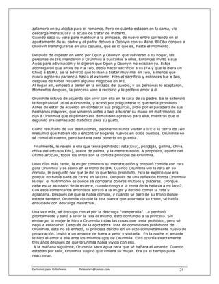 zalamero en su alcoba para el romance. Pero en cuanto estaban en la cama, vio
descarga menstrual y la acuso de tratar de matarlo.
Cuando saco su vara para maldecir a la princesa, de nuevo entro corriendo en el
apartamento de su padre y el padre detuvo a Osonyin con su Ashe. El Oba conjura a
Osonyin transfigurarse en una cazuela, que es lo que es, hasta el momento.

Después de esperar en vano por Ogun y Osonyin que volvieran a su hogar, las
personas de IFE mandaron a Orunmila a buscarlos a ellos. Entonces invitó a sus
Awos para adivinación y le dijeron que Ogun y Osonyin no existían ya. Estos
aconsejaron que antes de ir a Iwo, debía hacer sacrificio a su IFA y que le diera un
Chivo a ESHU. Se le advirtió que lo iban a tratar muy mal en Iwo, a menos que
nunca agote su paciencia hasta el extremo. Hizo el sacrificio y entonces fue a Iwo,
después de haber resuelto algunos negocios en IFE.
Al llegar allí, empezó a bailar en la entrada del pueblo, y las personas lo aceptaron.
Momentos después, la princesa vino a recibirlo y le profesó amor a él.

Orunmila estuvo de acuerdo con vivir con ella en la casa de su padre. Se le extendió
la hospitalidad usual a Orunmila, y acabó por preguntarle lo que tenia prohibido.
Antes de estar de acuerdo en contestar sus preguntas, pidió por el paradero de sus
hermanos mayores, que vinieron antes a Iwo a buscar su mano en matrimonio. Le
dijo a Orunmila que el primero era demasiado agresivo para ella, mientras que el
segundo era demasiado diabólico para su gusto.

Como resultado de sus desilusiones, decidieron nunca visitar a IFE o la tierra de Iwo.
Presumió que habían ido a encontrar hogares nuevos en otros pueblos. Orunmila no
sé comió el cuento, pero bastaba para ponerlo en guardia.

 Finalmente, le reveló a ella que tenia prohibido: rata(Eku), pez(Ejá), gallina, chiva,
chiva del arbusto(Edu), aceite de palma, y la menstruación. A propósito, aparte del
último artículo, todos los otros son la comida principal de Orunmila.

Unos días más tarde, la mujer comenzó su menstruación y preparó comida con rata
para Orunmila y sé sentó en el trono de IFA. Cuando Orunmila vio la rata en su
comida, le preguntó por qué le dio lo que tenia prohibido. Esta le explicó que era
porque no había nada de carne en la casa. Después de una reflexión honda Orunmila
le dijo: el matrimonio es donde sé comparte dolores mutuos y placeres. ¿Porqué
debe estar asustado de la muerte, cuando tengo a la reina de la belleza a mi lado?.
Con esos comentarios amorosos abrazó a la mujer y decidió comer la rata y
agradarla. Después de que la había comido, y cuando sé paro de su trono donde
estaba sentado, Orunmila vio que la tela blanca que adornaba su trono, sé había
ensuciado con descarga menstrual.

Una vez más, sé disculpó con él por la descarga “inesperada”. La perdonó
prontamente y salió a lavar la tela él mismo. Esto confundió a la princesa. Sin
embargo, la mujer le hizo a Orunmila todas las cosas que tenia prohibido, pero sé
negó a enfadarse. Después de la agotadora lista de comestibles prohibidos de
Orunmila, este no sé enfadó, la princesa decidió en un acto completamente nuevo de
provocación. Invitó a un amante de fuera a venir y visitarla. En la noche el amante
le hizo el amor a ella ante los mismos ojos de Orunmila. Esto ocurría exactamente
tres años después de que Orunmila había vivido con ella.
 A la mañana siguiente, Orunmila sacó agua para que sé bañara el amante. Cuando
estaban por salir, Orunmila sugirió que viniera su mujer. Era ya el tiempo para
reaccionar.


Exclusivo para  Babalawos.                ifaileodara@yahoo.com                     24
 