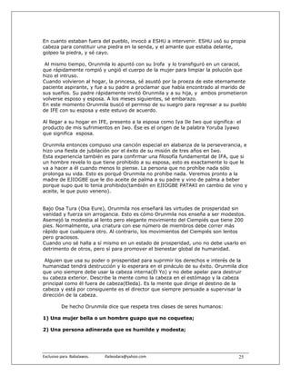 En cuanto estaban fuera del pueblo, invocó a ESHU a intervenir. ESHU usó su propia
cabeza para constituir una piedra en la senda, y el amante que estaba delante,
golpeo la piedra, y sé cayo.

 Al mismo tiempo, Orunmila lo apuntó con su Irofa y lo transfiguró en un caracol,
que rápidamente rompió y ungió el cuerpo de la mujer para limpiar la polución que
hizo el intruso.
Cuando volvieron al hogar, la princesa, sé asustó por la proeza de este eternamente
paciente aspirante, y fue a su padre a proclamar que había encontrado al marido de
sus sueños. Su padre rápidamente invitó Orunmila y a su hija, y ambos prometieron
volverse esposo y esposa. A los meses siguientes, sé embarazo.
En este momento Orunmila buscó el permiso de su suegro para regresar a su pueblo
de IFE con su esposa y este estuvo de acuerdo.

Al llegar a su hogar en IFE, presento a la esposa como Iya Ile Iwo que significa: el
producto de mis sufrimientos en Iwo. Ése es el origen de la palabra Yoruba Iyawo
que significa esposa.

Orunmila entonces compuso una canción especial en alabanza de la perseverancia, e
hizo una fiesta de jubilación por el éxito de su misión de tres años en Iwo.
Esta experiencia también es para confirmar una filosofía fundamental de IFA, que si
un hombre revela lo que tiene prohibido a su esposa, esto es exactamente lo que le
va a hacer a él cuando menos lo piense. La persona que no prohíbe nada sólo
prolonga su vida. Esto es porqué Orunmila no prohíbe nada. Veremos pronto a la
madre de EJIOGBE que le dio aceite de palma a su padre y vino de palma a beber
porque supo que lo tenia prohibido(también en EJIOGBE PATAKI en cambio de vino y
aceite, le que puso veneno).


Bajo Osa Tura (Osa Eure), Orunmila nos enseñará las virtudes de prosperidad sin
vanidad y fuerza sin arrogancia. Esto es cómo Orunmila nos enseña a ser modestos.
Asemejó la modestia al lento pero elegante movimiento del Ciempiés que tiene 200
pies. Normalmente, una criatura con ese número de miembros debe correr más
rápido que cualquiera otro. Al contrario, los movimientos del Ciempiés son lentos
pero graciosos.
Cuando uno sé halla a sí mismo en un estado de prosperidad, uno no debe usarlo en
detrimento de otros, pero sí para promover el bienestar global de humanidad.

 Alguien que usa su poder o prosperidad para suprimir los derechos e interés de la
humanidad tendrá destrucción y lo esperara en el pináculo de su éxito. Orunmila dice
que uno siempre debe usar la cabeza interna(Él Yo) y no debe apelar para destruir
su cabeza exterior. Describe la mente como la cabeza en el estómago y la cabeza
principal como él fuera de cabeza(Eleda). Es la mente que dirige el destino de la
cabeza y está por consiguiente es el director que siempre persuade a supervisar la
dirección de la cabeza.

           De hecho Orunmila dice que respeta tres clases de seres humanos:

1) Una mujer bella o un hombre guapo que no coquetea;

2) Una persona adinerada que es humilde y modesta;




Exclusivo para  Babalawos.                ifaileodara@yahoo.com                    25
 