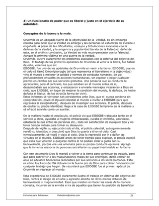 3) Un funcionario de poder que es liberal y justo en el ejercicio de su
autoridad.


Conceptos de lo bueno y lo malo.

Orunmila es un abogado fuerte de la objetividad de la Verdad. Es sin embargo
realista para decir que la Verdad es amarga y las personas sé esfuerzan en evitarla o
engañarla. A pesar de las dificultades, ensayos y tribulaciones asociadas con la
defensa de la Verdad, y la exigencia y popularidad barata de la Falsedad, defiende
esta, en el análisis conclusivo, La Verdad es más recompensaste que la falsedad.
Aunque la primera víctima en una guerra es la verdad.
Orunmila, ilustra claramente los problemas asociados con la defensa del objetivo del
Bien. El trabajo de los primeros apóstoles de Orunmila al venir a la tierra, fue hablar
de esto, veremos que en:
EJIOGBE, fue uno de los apóstoles de Orunmila en venir a la tierra. EJIOGBE, que en
el cielo sé llamó Omonigborogbo (el que representa el liberalismo y la objetividad)
vino al mundo a mejorar la calidad y normas de conducta humanas. Se vio
profundamente envuelto en acciones humanitarias, sin esperar o exigir cualquier
premio en cambio por sus servicios gratuitos. Uno pensaría que su conducta la
apreciarían, pero al contrario, los que estaban en el mundo antes de él,
desaprobaban sus acciones, y empezaron a enviarle mensajes incesantes a Dios en
cielo, que EJIOGBE, en lugar de mejorar la condición del mundo, la dañaba, de hecho
dañaba el Status de los otros(la forma de vivir).
Estos informes sé volvieron tan persistentes ante Dios, que el nunca condena sin
comprobación, envió el alguacil celestial al mundo a invitar a EJIOGBE para que
regresara al cielo(matarlo), después de investigar sus acciones. El policía, después
de ocultar su propia identidad, llega a la casa de EJIOGBE temprano en la mañana y
sé ofreció servirle como un auxiliar.

De la mañana hasta el crepúsculo, el policía vio que EJIOGBE trabajaba tanto en el
servicio a otros, ayudaba a mujeres embarazadas, curaba el enfermo, adivinaba,
establecía la paz entre las personas etc., todo sin satisfacción de cualquier tipo y no
tenía tiempo incluso para tomar su desayuno.
Después de vigilar su ejecución todo el día, el policía celestial, subsiguientemente
reveló su identidad y descubrió que Dios lo quería a él en el cielo. Casi
inmediatamente, sé vistió y viajo al cielo. Dios lo reprendió por ir a dañar las
virtudes en el mundo. EJIOGBE antes de tener tiempo para explicar, el policía explicó
que esos que vinieron a quejarse contra él no podían estar a gusto con su
benevolencia, porque era una amenaza para su propia conducta opresiva. Agregó
que la inmensa mayoría de personas extrañarían su papel inestimable en la tierra.

Con ese testimonio Dios lo mandó a volver a la tierra para continuar su trabajo, pero
que para sobrevivir a las maquinaciones malas de sus enemigos, debía cobrar de
aquí en adelante honorarios razonables por sus servicios a los seres humanos. Esto
es cómo los Awos de IFA obtuvieron la buena pro de Dios para cobrar honorarios por
cualquier trabajo que hagan. Se recordará que EJIOGBE fue el primer apóstol de
Orunmila en regresar al mundo.

Esta experiencia de EJIOGBE claramente ilustra el trabajo en defensa del objetivo del
bien, contra el riesgo de envidia y agresión abierta de otros menos dotados de
benevolencia y magnanimidad. Esos que insisten en hacer las cosas de la manera
correcta, incurren en la envidia e ira de aquellos que tienen la posición de beneficiar


Exclusivo para  Babalawos.                ifaileodara@yahoo.com                    26
 