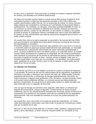 el caos, timo y confusión. Esos que hacen su trabajo sin esperar cualquier beneficio
en cambio, son llamados con nombres deshonrosos.

De hecho sé inventan cuentos falsos e incluso contra ellos porque el egoísmo de la
naturaleza humana no deja que las personas concedan a otro más crédito que
pueden admitírseles a ellos mismos. Por su propia paz de mente, el menos virtuoso
debe rodearse por necesidad su conciencia con una fachada de Asunciones falsas y
justificaciones. Sin embargo, su consuelo, como Dios aconsejó EJIOGBE en cielo, es
en continuar su camino escogido en defensa de la Verdad. Después de todo hay
satisfacción eterna y candor en ser diferente. Si otro pierde su cabeza y uno puede
guardar la propia, la vindicación última e inevitable que viene a esos que defienden
la verdad, es más reconfortante que todo las atracciones pasajeras que el dinero y el
poder pueda comprar.

En cuanto Dios crea la luz para conquistar la oscuridad y las fuerzas del mal, ESHU
juró que levantaría una batalla feroz para ganar fuerza por encima de las criaturas
de Dios(deidades y mortales).
El hombre próspero y bueno es aquel que esta contento con lo que tiene y lo que es,
y el hombre pobre es aquel que aunque materialmente este adinerado, va insaciable
en demanda por la adquisición interminable de cosas materiales quitándoselas a
otros. ¿Cuál es la diferencia entre una ladrón común y un supuesto señor?, Si ambos
buscan metas monetarias en el gasto de su integridad. No hay ninguna justificación
para hipotecar la conciencia de los demás en demanda de riqueza; mientras niega a
sus hijos el orgullo de heredar su buen nombre, porque el legado mejor que un
hombre puede dejar a sus hijos son sus principios, y su identidad. Los hijos pueden
estar orgullosos de su buen nombre, pero no de su riqueza, si todos saben que la
adquirió en forma corrupta.

La relacion con Orunmila.

No sé piense que IFA es en una religión universal en cuanto a la pesca de feligreses
y convertidos. El centro de IFA son los reencarnados de los seguidores originales de
Orunmila y sus Odus y Omoluos, que vinieron del cielo. No todos pueden volverse
seguidores de Orunmila, a menos que sé escojan específicamente. Orunmila, no
busca convencer a alguien para pertenecer a Ifa. De hecho, muchas personas vienen
a él cuando tienen problemas difíciles, y a menudo parece que tales problemas
parecen insuperables. Si una persona es afortunada, tendrá un medio de saber que
esta destinado a ser un seguidor de Orunmila.

Una vez que sé escoge una persona como seguidor, debe hacer un esfuerzo por
seguirlo fervorosamente, porque el seguidor a medio tiempo sé busca muchos
problemas, que no son necesariamente causados por Orunmila, porque el servicio sin
entusiasmo no lo pondrá en una posición para asir los problemas de sus seguidores
efectivamente. Hay una variedad de maneras en el que uno puede asociarse con
Orunmila.

Les puedo decir que a Orunmila no le gusta las personas imperfectas, con vicios,
vidas desordenadas o licenciosas y por sobre todo no puede ser homosexual o haber
sido por accidente de la vida.

Para ser un Awo de Orunmila debe ser un hombre cabal, caballero, respetuoso de la
gente y de la naturaleza, no tener vicios de ninguna índole, ser comedido en sus



Exclusivo para  Babalawos.                ifaileodara@yahoo.com                   27
 