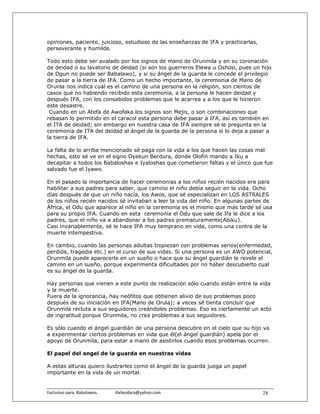 opiniones, paciente, juicioso, estudioso de las enseñanzas de IFA y practicarlas,
perseverante y humilde.

Todo esto debe ser avalado por los signos de mano de Orunmila y en su coronación
de deidad o su lavatorio de deidad (si son los guerreros Elewa u Oshosi, pues un hijo
de Ogun no puede ser Babalawo), y si su ángel de la guarda le concede el privilegio
de pasar a la tierra de IFA. Como un hecho importante, la ceremonia de Mano de
Orunla nos indica cual es el camino de una persona en la religión, son cientos de
casos que no habiendo recibido esta ceremonia, a la persona le hacen deidad y
después IFA, con los consabidos problemas que le acarrea y a los que le hicieron
este desastre.
 Cuando en un Atefa de Awofaka los signos son Mejis, o son combinaciones que
rebasan lo permitido en el caracol esta persona debe pasar a IFA, así es también en
el ITA de deidad; sin embargo en nuestra casa de IFA siempre sé le pregunta en la
ceremonia de ITA del deidad al ángel de la guarda de la persona si lo deja a pasar a
la tierra de IFA.

La falta de lo arriba mencionado sé paga con la vida a los que hacen las cosas mal
hechas, esto sé ve en el signo Oyekun Berdura, donde Olofin mando a Iku a
decapitar a todos los Babaloshas e Iyaloshas que cometieron faltas y el único que fue
salvado fue el Iyawo.

En el pasado la importancia de hacer ceremonias a los niños recién nacidos era para
habilitar a sus padres para saber, que camino el niño debía seguir en la vida. Ocho
días después de que un niño nacía, los Awos, que sé especializan en LOS ASTRALES
de los niños recién nacidos sé invitaban a leer la vida del niño. En algunas partes de
África, el Odu que aparece al niño en la ceremonia es el mismo que más tarde sé usa
para su propio IFA. Cuando en esta ceremonia el Odu que sale de Ifa le dice a los
padres, que el niño va a abandonar a los padres prematuramente(Abiku).
Casi invariablemente, sé le hace IFA muy temprano en vida, como una contra de la
muerte intempestiva.

En cambio, cuando las personas adultas tropiezan con problemas serios(enfermedad,
perdida, tragedia etc.) en el curso de sus vidas. Si una persona es un AWO potencial,
Orunmila puede aparecerle en un sueño o hace que su ángel guardián le revele el
camino en un sueño, porque experimenta dificultades por no haber descubierto cual
es su ángel de la guarda.

Hay personas que vienen a este punto de realización sólo cuando están entre la vida
y la muerte.
Fuera de la ignorancia, hay neófitos que obtienen alivio de sus problemas poco
después de su iniciación en IFA(Mano de Orula); a veces sé tienta concluir que
Orunmila recluta a sus seguidores creándoles problemas. Eso es ciertamente un acto
de ingratitud porque Orunmila, no crea problemas a sus seguidores.

Es sólo cuando el ángel guardián de una persona descubre en el cielo que su hijo va
a experimentar ciertos problemas en vida que él(el ángel guardián) apela por el
apoyo de Orunmila, para estar a mano de asistirlos cuando esos problemas ocurren.

El papel del angel de la guarda en nuestras vidas

A estas alturas quiero ilustrarles como el ángel de la guarda juega un papel
importante en la vida de un mortal.


Exclusivo para  Babalawos.                ifaileodara@yahoo.com                     28
 