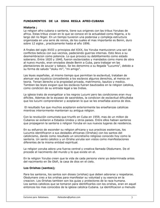 FUNDAMENTOS                 DE LA        OSHA REGLA AFRO-CUBANA

Historia ;
La religion afro-cubana o santeria, tiene sus origenes con las tribus Yorubas de
africa. Estas tribus vivian en lo que se conoce en la actualidad como Nigeria, a lo
largo del rio Niger. En un tiempo tuvieron una poderosa y compleja estructura
organizada en una serie de reinos, de los cuales el mas importante es Benin, duro
sobre 12 siglos , practicamente hasta el año 1896.

A finales del siglo XVIII y principios del XIXX, los Yoruba mantuvieron una seri de
conflictos belicos con sus vecinos, padeciendo guerras internas. Esto llevo a su
desmembracion como potencia. Lo que provoco su debilitamiento como estado
soberano. Entre 1820 y 1840, fueron esclavizados y mandados como mano de obra
al nuevo mundo, eran enviados desde Benin a Cuba, para trabajar en las
plantaciones de azucar y tabaco. Se les denomino a su llegada “Lucumis”, debido a
su forma de saludo “oluku mi”, “mi amigo”.

Las leyes españolas, al mismo tiempo que permitian la esclavitud, trataban de
atenuar esa injusticia concediendo a los esclavos algunos derechos, al menos en
teoria. Tenian derecho a la propiedad privada, matrimonio, bautizo y medico.
Tambien las leyes exigian que los esclavos fueran bautizados en la religion catolica,
como condicion de su entrada legal a las Indias.

La iglesia trato de evangelizar a los negros Lucumi pero las condiciones eran muy
dificiles. Ademas de la escasez de sacerdotes, la condicion de esclavitud dificultaba
que los lucumi comprendieran y aceptaran lo que se les enseñaba acerca de dios.

El resultado fue que muchos aceptaron exteriormente las enseñanzas catolicas
mientras interiormente mantenian su antigua religion.

Con la revolución comunista que triunfo en Cuba en 1959, mas de un millon de
Cubanos se exiliaron a Estados Unidos y otros paises. Entre ellos habian santeros
que propagaron la santeria o religion Yoruba en sus nuevos lugares de residencia.

En su esfuerzo de esconder su religion africana y sus practicas esotericas, los
Lucumis identificaron a sus deidades africanas (Orishas) con los santos del
catolicismo, dando como resultado un sincretismo religioso conocido hoy como la
santeria. Un santo catolico y un Orisha yoruba son vistos como manifestaciones
diferentes de la misma entidad espiritual.

La religion yoruba adora una fuerza central y creativa llamada Olodumare. De el
procede el nacimiento del mundo y lo que existe en el.

En la religion Yoruba creen que la vida de cada persona viene ya determinada antes
del nacimiento en Ile Olofi, la casa de dios en el cielo.

Los Orishas (santos);

Para los santeros, los santos son dioses (orishas) que deben adorarse y respetarse.
Olodumare creo a los orishas para manifestar su voluntad y su esencia en la
creacion. Los Orishas tambien son los guias y protectores de la raza humana.
Los santos catolicos que se tomaron para identificarlos con los orishas, eran en aquel
entonces los mas conocidos de la iglesia catolica Cubana. La identificacion a menudo


Exclusivo para  Babalawos.                ifaileodara@yahoo.com                    3
 