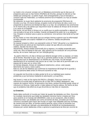 La madre vino a buscar consejo con un Babalawo prominente que le dijo que sé
preparara para que su hijo hiciera IFA(Mano de Orunla), porque la vida de su hijo
estaba por extinguirse. La pobre mujer, lloró amargamente y fue al mercado a
comprar todo los materiales. La mañana próxima fue al hospital y su hijo ya estaba
inconsciente.
No obstante, la mujer llevó adelante la ceremonia de prepararle IFA(mano de
Orunla) a su hijo. Al mismo tiempo, el padre invitó al hermano de Udo a venir y a
prepararle la ceremonia de Deidad de Ogun a su hijo. Se completaron las ceremonias
en el mismo día y las partes que requirieron tocar la cabeza de Amayo sé le enviaron
a su cama en el hospital.
Esa noche, sé oyó llorar a Amayo en su sueño que no podía acompañar a alguien en
una jornada a la que sé le invitaba. Cuando sé despertó les pidió ver a su pequeño
hijo. Empezó a recobrar poco a poco su conciencia. Una semana más tarde sé fue del
hospital.
No fue hasta un mes más tarde que sus amigos íntimos supieron que la enfermedad
le había causado una cicatriz indeleble en su sistema. Estaba sexualmente
impotente.
Su esposa empezó a inferir una asociación entre el "JUJU" (Brujería) y su impotencia.
El argumento sé volvió así de importante a pesar de que ella era una doctora
médico, decidió irse de la casa.
Obviamente, Amayo estaba enamorado de su esposa y no estaba preparado para
verla irse. Pero la esposa le dijo que sólo volvería con la condición de una promesa
escrita, de no tener nada que ver con JUJU(Brujería).

 Su padre intervino y le dijo a Amayo que debería escoger entre su esposa y el resto
de la familia. Recordar lo que Ogun de su pariente político le dijo; la madre apeló a
Amayo para que no desamparara a su familia por una mujer, la cual escogió
abandonarlo en el momento más oscuro de su vida. Con esto sé le permitió salir a la
esposa de la casa con su único niño.
Un tiempo después, Amayo sé restableció totalmente y ahora está casado
felizmente de nuevo y tiene cuatro.
Éste es uno de los Patakies que confirman la importancia del ángel de la guarda y
cómo la persona debe evitar el infortunio durante la vida.

Un seguidor de Orunmila no debe perder la fe en su habilidad para resolver
problemas a sus hermanos mediante la adivinación y el sacrificio.

Hay bueno y malo en los signos de IFA(Ire u Osogbo). Esos que vienen con
infortunio al mundo bajo el patrocinio de un Odu IFA no deben desesperar. Hay
manera de mejorar mucho, al acercarse a los Awos, porque Orunmila puede volver el
infortunio en fortuna, mala suerte y mala cabeza en buena cabeza. De hecho sé dice
que el problema más difícil es el que Orunmila es más feliz en resolverlo.

La Creacion.

Nadie debe confundir el mundo por tratar de igualar las deidades con Dios. Orunmila
ha revelado claramente que todas las deidades menores fueron creados por Dios
para asistirlo en el manejo del UNIVERSO y esto es sin excepción, ellos le deben
obediencia total. Las deidades son como sirvientes de Dios, enviados por Dios al
universo a ayudarlo para hacer del mundo un lugar más habitable para los mortales,
de manera que por ellos, el hombre podría apreciar cómo a Dios le encantan sus
criaturas. Cuando por ejemplo una sacerdotisa de OLOKUN sé monta(posesiona),
empieza por cantar alabanzas a Dios y aprecia la supremacía de Dios por encima de


Exclusivo para  Babalawos.                ifaileodara@yahoo.com                  30
 