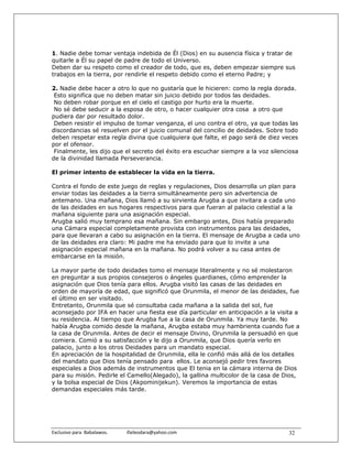 1. Nadie debe tomar ventaja indebida de Él (Dios) en su ausencia física y tratar de
quitarle a Él su papel de padre de todo el Universo.
Deben dar su respeto como el creador de todo, que es, deben empezar siempre sus
trabajos en la tierra, por rendirle el respeto debido como el eterno Padre; y

2. Nadie debe hacer a otro lo que no gustaría que le hicieren: como la regla dorada.
 Esto significa que no deben matar sin juicio debido por todos las deidades.
 No deben robar porque en el cielo el castigo por hurto era la muerte.
 No sé debe seducir a la esposa de otro, o hacer cualquier otra cosa a otro que
pudiera dar por resultado dolor.
 Deben resistir el impulso de tomar venganza, el uno contra el otro, ya que todas las
discordancias sé resuelven por el juicio comunal del concilio de deidades. Sobre todo
deben respetar esta regla divina que cualquiera que falte, el pago será de diez veces
por el ofensor.
 Finalmente, les dijo que el secreto del éxito era escuchar siempre a la voz silenciosa
de la divinidad llamada Perseverancia.

El primer intento de establecer la vida en la tierra.

Contra el fondo de este juego de reglas y regulaciones, Dios desarrolla un plan para
enviar todas las deidades a la tierra simultáneamente pero sin advertencia de
antemano. Una mañana, Dios llamó a su sirvienta Arugba a que invitara a cada uno
de las deidades en sus hogares respectivos para que fueran al palacio celestial a la
mañana siguiente para una asignación especial.
Arugba salió muy temprano esa mañana. Sin embargo antes, Dios había preparado
una Cámara especial completamente provista con instrumentos para las deidades,
para que llevaran a cabo su asignación en la tierra. El mensaje de Arugba a cada uno
de las deidades era claro: Mi padre me ha enviado para que lo invite a una
asignación especial mañana en la mañana. No podrá volver a su casa antes de
embarcarse en la misión.

La mayor parte de todo deidades tomo el mensaje literalmente y no sé molestaron
en preguntar a sus propios consejeros o ángeles guardianes, cómo emprender la
asignación que Dios tenía para ellos. Arugba visitó las casas de las deidades en
orden de mayoría de edad, que significó que Orunmila, el menor de las deidades, fue
el último en ser visitado.
Entretanto, Orunmila que sé consultaba cada mañana a la salida del sol, fue
aconsejado por IFA en hacer una fiesta ese día particular en anticipación a la visita a
su residencia. Al tiempo que Arugba fue a la casa de Orunmila. Ya muy tarde. No
había Arugba comido desde la mañana, Arugba estaba muy hambrienta cuando fue a
la casa de Orunmila. Antes de decir el mensaje Divino, Orunmila la persuadió en que
comiera. Comió a su satisfacción y le dijo a Orunmila, que Dios quería verlo en
palacio, junto a los otros Deidades para un mandato especial.
En apreciación de la hospitalidad de Orunmila, ella le confió más allá de los detalles
del mandato que Dios tenía pensado para ellos. Le aconsejó pedir tres favores
especiales a Dios además de instrumentos que El tenia en la cámara interna de Dios
para su misión. Pedirle el Camello(Alegado), la gallina multicolor de la casa de Dios,
y la bolsa especial de Dios (Akpominijekun). Veremos la importancia de estas
demandas especiales más tarde.




Exclusivo para  Babalawos.                ifaileodara@yahoo.com                    32
 