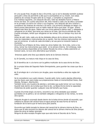 En una ayuda final, Arugba le dijo a Orunmila, que si así lo deseaba también pudiese
persuadir a Dios de permitirle a ella que lo acompañara en su misión. Con estas
palabras de consejo Arugba salió de su hogar, y completo su asignación.
A la mañana siguiente, uno después del otro, todo las deidades fueron a Palacio
Divino de Dios. En cuanto estuvieron allí, Dios mandó a cada uno de ellos a proceder
en la jornada a la tierra sin volver a sus hogares. Uno después del otro vinieron y
cumplieron las órdenes de marchar a la tierra. Los primeros deidades en llegar a la
tierra pronto descubrieron que no había nada de tierra que pisar. El lugar entero
estaba todo lleno de agua. Había solo una única palma(La palma real), y obligados a
refugiarse en el árbol, que tenia sus raíces en el cielo, que era la entrada de cielo.
Cuando entraban, tenían que refugiarse en las ramas. Era un tiempo muy duro de
hecho.
Antes de salir cielo, cada uno de las deidades obtuvo de la cámara interna de Dios
todo los materiales e instrumentos de su opción. Son los mismos instrumentos con
que sé comienza el culto de cada divinidad y sé usa para la iniciación hasta el
momento.
Orunmila fue al Palacio de Dios, todos los otros habían ido. Se le dijo, como a los
otros, tomar los instrumentos que estén en la cámara Interna. Sin embargo, todo
los instrumentos disponibles sé los habían llevado los otros y había solamente un
Caracol vacío, no tuvo otra alternativa que tomarlo.

 Entonces apeló ante Dios que debería darle de la Cámara Interna:

1. El Camello, la criatura más Vieja en la casa de Dios;

2. El beneficio de ir a la tierra con la gallina multicolor de la casa divina de Dios;

3. La propia bolsa del Sagrado Padre Omnipotente, para guardar las cosas que iba a
llevar.

4. El privilegio de ir a la tierra con Arugba, para recordarles a ellos las reglas del
cielo.

Se le concedieron sus cuatro deseos. Cuando salió, tomo cuatro plantas diferentes,
que los Awos usan para todas sus preparaciones hasta el momento(Ewé Ikoko, Ewé
Atipola, Peregun, Aberikunlo).
También tomo una muestra de plantas y animales que pudo tomar con sus manos.
Guardó todo dentro de la bolsa que Dios le dio. La Bolsa Divina tenía la capacidad
misteriosa de poder guardar cualquier cosa del tamaño que fuese.

Cuando Orunmila largó a la tierra, encontró a los otros deidades que estaban
guindados en la palma y sé vio también obligado a refugiarse en las ramas, no tenía
otra opción.

Después Arugba lo aconsejó desde dentro de la bolsa divina donde sé escondió, que
volteara la cáscara del caracol hacia el agua porque de esta forma sé haría la
fundación de la tierra que la haría dura para pisarla.

Orunmila que había tomado la cáscara del caracol de la cámara interna de Dios, es
obvio que él sólo encontró la cáscara del caracol de la cámara interna de Dios porque
todos los otros la habían ignorado.
Ninguno de ellos excepto Arugba supo que esto tenia el Secreto de la Tierra.



Exclusivo para  Babalawos.                ifaileodara@yahoo.com                          33
 