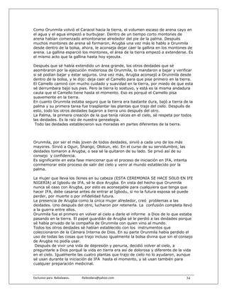 Como Orunmila volvió el Caracol hacia la tierra, el volumen escaso de arena cayo en
el agua y el agua empezó a burbujear. Dentro de un tiempo corto montones de
arena habían comenzado amontonarse alrededor del pie de la palma. Después
muchos montones de arena sé formaron, Arugba una vez más le hablo a Orunmila
desde dentro de la bolsa, ahora, le aconseja dejar caer la gallina en los montones de
arena. La gallina esparció los montones, el área de la tierra empezó a extenderse. Es
el mismo acto que la gallina hasta hoy ejecuta.

Después que sé había extendido un área grande, los otros deidades que sé
asombraron por la ejecución misteriosa de Orunmila, lo mandaron a bajar y verificar
si sé podían bajar y estar seguros. Una vez más, Arugba aconsejó a Orunmila desde
dentro de la bolsa, y le dijo: deja caer el Camello para que pise primero en la tierra.
El Camello caminó con mucho cuidado y suavidad en la tierra, por miedo de que esta
sé derrumbara bajo sus pies. Pero la tierra lo sostuvo, y está es la misma andadura
cauta que el Camello tiene hasta el momento. Eso es porqué el Camello pisa
suavemente en la tierra.
En cuanto Orunmila estaba seguro que la tierra era bastante dura, bajó a tierra de la
palma y su primera tarea fue trasplantar las plantas que trajo del cielo. Después de
esto, todo los otros deidades bajaron a tierra uno después del otro.
La Palma, la primera creación de la que tenía raíces en el cielo, sé respeta por todos
las deidades. Es la raíz de nuestra genealogía.
 Todo las deidades establecieron sus moradas en partes diferentes de la tierra.



Orunmila, por ser el más joven de todos deidades, sirvió a cada uno de los más
mayores. Sirvió a Ogun, Shango, Olokun, etc. En el curso de su servidumbre, las
deidades tomaron a Arugba, o sea sé la quitaron de su lado. Se privó así de su
consejo y confidencia.
Es significante en esta fase mencionar que el proceso de iniciación en IFA, intenta
conmemorar este proceso de salir del cielo y venir al mundo establecido por la
palma.

La mujer que lleva los Ikines en su cabeza (ESTA CEREMONIA SE HACE SOLO EN IFE
NIGERIA) al Igbodu de IFA, sé le dice Arugba. En vista del hecho que Orunmila
nunca sé caso con Arugba, por esto es aconsejable para cualquiera que tenga que
hacer IFA, debe casarse antes de entrar al Igbodu, si no la futura esposa sé puede
perder, por muerte o por infidelidad futura.
La presencia de Arugba como la única mujer alrededor, creó problemas a las
deidades. Uno después del otro, lucharon por retenerla. La confusión completa llevó
a la guerra entre ellos.
Orunmila fue el primero en volver al cielo a darle el informe a Dios de lo que estaba
pasando en la tierra. El papel guardián de Arugba sé le perdió a las deidades porque
sé había privado de la compañía de Orunmila con quien vino al mundo.
Todos los otros deidades sé habían establecido con los instrumentos que
coleccionaron de la Cámara Interna de Dios. En su parte Orunmila había perdido el
uso de todas las cosas que trajo incluso igualmente la bolsa divina que sin el consejo
de Arugba no podía usar.
 Después de vivir una vida de depresión y penuria, decidió volver al cielo, a
preguntarle a Dios porqué la vida en tierra era así de dolorosa y diferente de la vida
en el cielo. Igualmente las cuatro plantas que trajo de cielo no lo ayudaron, aunque
sé usan durante la iniciación de IFA hasta el momento, y sé usan también para
cualquier preparación medicinal.


Exclusivo para  Babalawos.                ifaileodara@yahoo.com                    34
 