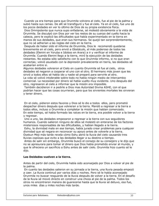 Cuando ya era tiempo para que Orunmila volviera al cielo, fue al pie de la palma y
subió hasta sus ramas. De allí sé transfiguró y fue al cielo. Ya en el cielo, fue uno de
los pocos deidades en ver lo último de Dios de su propia existencia física.
 Dios Omnipotente que nunca supo enfadarse, sé molestó obviamente a la vista de
Orunmila. Se disculpó con Dios por ver los restos de su cuerpo del cuello hacia la
cabeza, pero le explicó las dificultades que había experimentado en la tierra en
manos de sus deidades, que eran sus hermanos. Se quejó tan sorprendentemente,
que no sé adherían a las reglas del cielo en la tierra.
 Después de haber oído el informe de Orunmila, Dios le recomendó quedarse
brevemente en el cielo, pero envió a Obstáculo, el más poderoso de todos las
deidades (Elenini en Yoruba e Idoboo en Arara) a ir y verificar el informe de
Orunmila. Cuando Elenini llego a la tierra, miró la ejecución de las deidades
restantes. No estaba sólo satisfecho con lo que Orunmila informo, si no que eran
correctas; volvió asustado con la depresión prevaleciente en tierra, las deidades sé
acabarían entre sí.
Algunos deidades volvieron al Cielo en cuanto Orunmila sé fue al cielo, otros
deidades sé negaron a cooperar el uno con el otro. El hermano más joven que les
sirvió a todos ellos sé había ido y nadie sé preparó para servirle al otro.
La vida sé volvió intolerable sobre todo no había ningún medio de intercambio
comercial. La necesidad por dinero sé había vuelto muy evidente. Uno después del
otro, regresaron al cielo a informar que la misión era imposible.
 También decidieron ir a pedirle a Dios mas Autoridad Divina ASHE, con el que
podrían hacer que las cosas ocurrieran, para que los sirvientes mortales les sirvieran
y tener dinero.


 En el cielo, pidieron estos favores y Dios sé lo dio a todos ellos, pero prometió
despachar dinero después que volvieran a la tierra. Mandó a regresar a la tierra a
todos ellos, incluso a Orunmila a completar la misión que habían comenzado.
En este tiempo, sé había formado las raíces en la tierra, era posible volver a la tierra
y regresar.
 Uno a uno, las deidades empezaron a regresar a la tierra con sus seguidores
humanos. Cuando salieron ninguno de ellos sé molestó en enterarse de los factores
misteriosos responsables de las dificultades, y habían llegado a la tierra.
 Eshu, la divinidad mala en ese tiempo, había jurado crear problemas para cualquier
divinidad que sé negara en reconocer su apoyo antes de volverle a la tierra.
Oyekun Meji más tarde revela cómo Eshu abrió la lluvia del cielo causando tres
lluvias copiosas que evito a las deidades llegar a su destino a tiempo.
 Antes de salir sin embargo, Orunmila buscó el consejo de su consejero y le dijo que
no se apresurara para tomar el dinero que Dios había prometido enviar al mundo, y
que le ofreciera un sacrificio a Eshu antes de salir cielo. Orunmila hizo cuanto sé le
dijo.

Las Deidades vuelven a la tierra.

Antes de partir del cielo, Orunmila había sido aconsejado por Dios a volver al pie de
la palma.
 En cuanto las deidades salieron en su jornada a la tierra, una lluvia pesada empezó
a caer. La lluvia continuó por varios días y noches. Pero sé le había aconsejado
Orunmila no buscar resguardo de la lluvia después de volver a la tierra. En el desafío
de la lluvia sé movió directo en construir una choza al pie de la palma. Todos los
otros no encontraron manera de guarecerse hasta que la lluvia sé detuvo, eso fue,
unos miles días y miles noches más tarde.


Exclusivo para  Babalawos.                ifaileodara@yahoo.com                     35
 