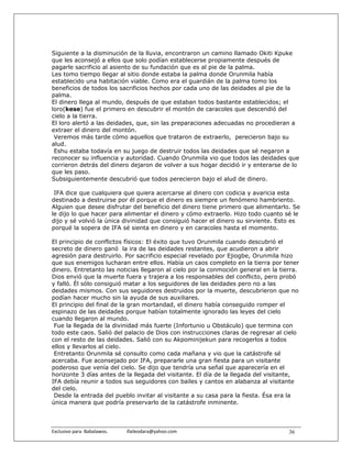 Siguiente a la disminución de la lluvia, encontraron un camino llamado Okiti Kpuke
que les aconsejó a ellos que solo podían establecerse propiamente después de
pagarle sacrificio al asiento de su fundación que es al pie de la palma.
Les tomo tiempo llegar al sitio donde estaba la palma donde Orunmila había
establecido una habitación viable. Como era el guardián de la palma tomo los
beneficios de todos los sacrificios hechos por cada uno de las deidades al pie de la
palma.
El dinero llega al mundo, después de que estaban todos bastante establecidos; el
loro(kese) fue el primero en descubrir el montón de caracoles que descendió del
cielo a la tierra.
El loro alertó a las deidades, que, sin las preparaciones adecuadas no procedieran a
extraer el dinero del montón.
 Veremos más tarde cómo aquellos que trataron de extraerlo, perecieron bajo su
alud.
 Eshu estaba todavía en su juego de destruir todos las deidades que sé negaron a
reconocer su influencia y autoridad. Cuando Orunmila vio que todos las deidades que
corrieron detrás del dinero dejaron de volver a sus hogar decidió ir y enterarse de lo
que les paso.
Subsiguientemente descubrió que todos perecieron bajo el alud de dinero.

 IFA dice que cualquiera que quiera acercarse al dinero con codicia y avaricia esta
destinado a destruirse por él porque el dinero es siempre un fenómeno hambriento.
Alguien que desee disfrutar del beneficio del dinero tiene primero que alimentarlo. Se
le dijo lo que hacer para alimentar el dinero y cómo extraerlo. Hizo todo cuanto sé le
dijo y sé volvió la única divinidad que consiguió hacer el dinero su sirviente. Esto es
porqué la sopera de IFA sé sienta en dinero y en caracoles hasta el momento.

El principio de conflictos físicos: El éxito que tuvo Orunmila cuando descubrió el
secreto de dinero ganó la ira de las deidades restantes, que acudieron a abrir
agresión para destruirlo. Por sacrificio especial revelado por Ejiogbe, Orunmila hizo
que sus enemigos lucharan entre ellos. Había un caos completo en la tierra por tener
dinero. Entretanto las noticias llegaron al cielo por la conmoción general en la tierra.
Dios envió que la muerte fuera y trajera a los responsables del conflicto, pero probó
y falló. Él sólo consiguió matar a los seguidores de las deidades pero no a las
deidades mismos. Con sus seguidores destruidos por la muerte, descubrieron que no
podían hacer mucho sin la ayuda de sus auxiliares.
El principio del final de la gran mortandad, el dinero había conseguido romper el
espinazo de las deidades porque habían totalmente ignorado las leyes del cielo
cuando llegaron al mundo.
 Fue la llegada de la divinidad más fuerte (Infortunio u Obstáculo) que termina con
todo este caos. Salió del palacio de Dios con instrucciones claras de regresar al cielo
con el resto de las deidades. Salió con su Akpominijekun para recogerlos a todos
ellos y llevarlos al cielo.
 Entretanto Orunmila sé consulto como cada mañana y vio que la catástrofe sé
acercaba. Fue aconsejado por IFA, prepararle una gran fiesta para un visitante
poderoso que venía del cielo. Se dijo que tendría una señal que aparecería en el
horizonte 3 días antes de la llegada del visitante. El día de la llegada del visitante,
IFA debía reunir a todos sus seguidores con bailes y cantos en alabanza al visitante
del cielo.
 Desde la entrada del pueblo invitar al visitante a su casa para la fiesta. Ésa era la
única manera que podría preservarlo de la catástrofe inminente.



Exclusivo para  Babalawos.                ifaileodara@yahoo.com                     36
 