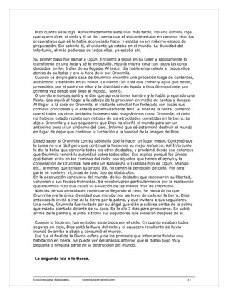 Hizo cuanto sé le dijo. Aproximadamente siete días más tarde, vio una estrella roja
que apareció en el cielo y él sé dio cuenta que el visitante estaba en camino. Hizo los
preparativos que sé le había aconsejado hacer y estaba en un máximo estado de
preparación. Sin saberlo él, el visitante ya estaba en el mundo. La divinidad del
infortunio, el más poderoso de todos ellos, ya estaba ahí.

Su primer paso fue llamar a Ogun. Encontró a Ogun en su taller y rápidamente lo
transformo en una hoja y sé lo embolsilló. Hizo la misma cosa con todos los otros
deidades en los 3 días de su llegada. Al tercer día había encarcelado a todos ellos
dentro de su bolsa y era la hora de ir por Orunmila.
 Cuando sé dirigió para casa de Orunmila encontró una procesión larga de cantantes,
alabándolo y bailando en su honor. Le dieron Obi Kola que comer y agua que beber,
precedidos por el padre de ellos y la divinidad más ligada a Dios Omnipotente, por
primera vez desde que llego al mundo, sonrió.
 Orunmila entonces salió y le dijo que aprecia tener hambre y le había preparado una
fiesta. Los siguió al hogar a la cabeza de la procesión en medio de cantos y danzas.
Al llegar a la casa de Orunmila, el visitante celestial fue festejado con todas sus
comidas principales y él estaba extremadamente feliz. Al final de la fiesta, comentó
que si todos los otros deidades hubiesen sido magnánimos como Orunmila, el cielo
no hubiese estado repleto con noticias de las atrocidades cometidas en la tierra. Le
dijo a Orunmila y a sus seguidores que Dios no diseñó el mundo para ser un
antónimo pero sí un sinónimo del cielo. Informó que sé determinó destruir el mundo
en lugar de dejar que continúe la turbación a la bondad de la imagen de Dios.

Deseó saber si Orunmila con su sabiduría podría hacer un lugar mejor. Contestó que
la tarea no era fácil pero que continuaría haciendo su mejor esfuerzo. Así Infortunio
le dio la bolsa que contenía todos los otros deidades, y proclamó desde ese entonces
que Orunmila tendrá la autoridad sobre todos ellos. Eso explica porqué los únicos
que tienen éxito en los caminos del cielo, son aquellos que tienen el apoyo y la
cooperación de Orunmila. Sea este un Babalosha o Iyalosha hijo de Ogun, Shango
etc., a menos que tengan su propio Ifa, no tienen la bendición de cielo. Por otra
parte sé vuelven víctimas de todo tipo de obstáculos.
En la destrucción conclusiva del mundo, de las deidades que recobraron su libertad,
volvieron a sus feudos fratricidas. Se encolerizaron particularmente por la realización
que Orunmila hizo que causó su salvación de las manos frías de Infortunio.
 Noticias de sus atrocidades continuaron llegando al cielo. Se había dicho que
Orunmila era la única divinidad que moraba por las leyes de cielo en la tierra. Dios
entonces lo invitó a irse de la tierra por la palma, y que invitara a sus seguidores.
Una noche, Orunmila fue invitado por su ángel guardián a subirse arriba de la palma
que estaba plantada delante de su casa. Se le dio 3 días para prepararse. Se subió
arriba de la palma y le pidió a todos sus seguidores que subieran después de él.

 Cuando lo hicieron, fueron todos absorbidos por el cielo. En cuanto estaban todos
seguros en cielo, Dios soltó la lluvia del cielo y el aguacero resultante de lluvia
inundó de arriba a abajo y consumió el mundo.
 Ése fue el final de la Divino esfera y de los primeros que intentaron fundar una
habitación en tierra. Se puede ver del análisis anterior que el diablo jugó muy
pequeña o ninguna parte en la destrucción del mundo.


 La segunda ida a la tierra.




Exclusivo para  Babalawos.                ifaileodara@yahoo.com                    37
 