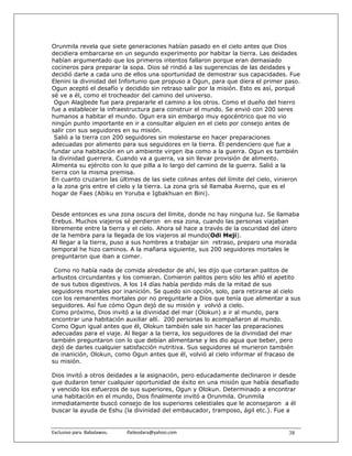 Orunmila revela que siete generaciones habían pasado en el cielo antes que Dios
decidiera embarcarse en un segundo experimento por habitar la tierra. Las deidades
habían argumentado que los primeros intentos fallaron porque eran demasiado
cocineros para preparar la sopa. Dios sé rindió a las sugerencias de las deidades y
decidió darle a cada uno de ellos una oportunidad de demostrar sus capacidades. Fue
Elenini la divinidad del Infortunio que propuso a Ogun, para que diera el primer paso.
Ogun aceptó el desafío y decidido sin retraso salir por la misión. Esto es así, porqué
sé ve a él, como el trocheador del camino del universo.
 Ogun Alagbede fue para prepararle el camino a los otros. Como el dueño del hierro
fue a establecer la infraestructura para construir el mundo. Se envió con 200 seres
humanos a habitar el mundo. Ogun era sin embargo muy egocéntrico que no vio
ningún punto importante en ir a consultar alguien en el cielo por consejo antes de
salir con sus seguidores en su misión.
 Salió a la tierra con 200 seguidores sin molestarse en hacer preparaciones
adecuadas por alimento para sus seguidores en la tierra. Él pendenciero que fue a
fundar una habitación en un ambiente virgen iba como a la guerra. Ogun es también
la divinidad guerrera. Cuando va a guerra, va sin llevar provisión de alimento.
Alimenta su ejército con lo que pilla a lo largo del camino de la guerra. Salió a la
tierra con la misma premisa.
En cuanto cruzaron las últimas de las siete colinas antes del límite del cielo, vinieron
a la zona gris entre el cielo y la tierra. La zona gris sé llamaba Averno, que es el
hogar de Faes (Abiku en Yoruba e Igbakhuan en Bini).


Desde entonces es una zona oscura del límite, donde no hay ninguna luz. Se llamaba
Erebus. Muchos viajeros sé perdieron en esa zona, cuando las personas viajaban
libremente entre la tierra y el cielo. Ahora sé hace a través de la oscuridad del útero
de la hembra para la llegada de los viajeros al mundo(Odi Meji).
Al llegar a la tierra, puso a sus hombres a trabajar sin retraso, preparo una morada
temporal he hizo caminos. A la mañana siguiente, sus 200 seguidores mortales le
preguntaron que iban a comer.

 Como no había nada de comida alrededor de ahí, les dijo que cortaran palitos de
arbustos circundantes y los comieran. Comieron palitos pero sólo les afiló el apetito
de sus tubos digestivos. A los 14 días había perdido más de la mitad de sus
seguidores mortales por inanición. Se quedo sin opción, solo, para retirarse al cielo
con los remanentes mortales por no preguntarle a Dios que tenía que alimentar a sus
seguidores. Así fue cómo Ogun dejó de su misión y volvió a cielo.
Como próximo, Dios invitó a la divinidad del mar (Olokun) a ir al mundo, para
encontrar una habitación auxiliar allí. 200 personas lo acompañaron al mundo.
Como Ogun igual antes que él, Olokun también sale sin hacer las preparaciones
adecuadas para el viaje. Al llegar a la tierra, los seguidores de la divinidad del mar
también preguntaron con lo que debían alimentarse y les dio agua que beber, pero
dejó de darles cualquier satisfacción nutritiva. Sus seguidores sé murieron también
de inanición, Olokun, como Ogun antes que él, volvió al cielo informar el fracaso de
su misión.

Dios invitó a otros deidades a la asignación, pero educadamente declinaron ir desde
que dudaron tener cualquier oportunidad de éxito en una misión que había desafiado
y vencido los esfuerzos de sus superiores, Ogun y Olokun. Determinado a encontrar
una habitación en el mundo, Dios finalmente invitó a Orunmila. Orunmila
inmediatamente buscó consejo de los superiores celestiales que le aconsejaron a él
buscar la ayuda de Eshu (la divinidad del embaucador, tramposo, ágil etc.). Fue a


Exclusivo para  Babalawos.                ifaileodara@yahoo.com                     38
 