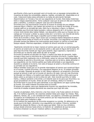 sacrificarle a Eshu que le aconsejó venir al mundo con un equipaje comprendido de
muestras de todos los comestibles, pájaros, reptiles, animales etc. disponibles en el
cielo. Coleccionó todos estos artículos en su bolsa de adivinación llamado
Akpominijekun en Yoruba y fue con sus seguidores al mundo. Esta bolsa misteriosa
tiene 2 rasgos espectaculares. Toma cualquier cosa que sé pone en ella [sin importar
peso y tamaño], y produce cualquier cosa que sé le demande.
Orunmila tuvo una equivocación inicial de no buscar el consejo de sus colegas
mayores Ogun y Olokun, que habían ido primero en su intento de fundar el mundo.
Cuando salió en su jornada del cielo, Eshu fue a ridiculizar a Ogun y a Olokun,
diciéndoles que Orunmila había buscado y obtuvo despacho de ir al mundo y que iba
a tener éxito donde ellos habían fallado. Les descubrió a ellos que su fracaso era su
castigo por no buscar y alistar su apoyo antes de ir a la tierra. Les recordó del dicho
celestial que el perro sólo sigue a aquellos que lo tratan benignamente.
Fuera de la envidia y enojo, Ogun causo que un bosque espeso bloqueara el camino
que había hecho antes el mismo en el mundo. Orunmila y sus seguidores no podían
proceder porque les faltaron los instrumentos para limpiar su camino a través del
bosque espeso. Mientras esperaban, el Ratón sé ofreció remontar el camino.

 Realmente remontó de la mejor manera el camino pero por ser un animal pequeño,
el camino sé aclaró pero no era bastante ancho y alto para la figura del humano. En
esta fase Orunmila mandó por Ogun para asistirlo. Ogun apareció y reprendió a
Orunmila por no decirle nada antes de salir al mundo.
Orunmila al instante sé disculpó con Ogun y explicó que lejos de ignorarlo, había
enviado a Eshu que le informara de su jornada inminente a la tierra. Cuando Ogun
recordó que Eshu realmente vino a informarle, aclaro la ruta que había bloqueado. Él
sin embargo le advirtió a Orunmila que mientras este en la tierra, debía alimentar a
sus seguidores con los mismos palitos que había alimentado a sus seguidores
durante su estadía en la tierra. Con esto el bosque sé aclaró y Orunmila continuó en
su jornada con sus seguidores.
Olokun también causó que un río grande interceptara el camino que construyó Ogun
en el mundo. Cuando Orunmila y sus seguidores llegaron al río, no podían proceder
en su jornada. Después de perder un día, Olokun apareció y le preguntó a Orunmila
porque sé atrevió a salir por el mundo sin decirle a él nada. Una vez más Orunmila
sé disculpó con Olokun y le explicó que había enviado de hecho a Eshu para que le
dijera sobre su jornada a la tierra antes de salir. Este recordó que Eshu lo había
hecho, y Olokun perdonó a Orunmila y al instante secó el río para que Orunmila y su
grupo procedieran al mundo. Antes de salir sin embargo, Olokun le mandó a
Orunmila hacer lo que él hizo para alimentar a sus seguidores con agua cuando llego
al mundo. Con estas órdenes Orunmila entró el mundo.
El bosque era espeso, para que rápidamente hicieran sus seguidores las moradas,
mientras él estaba ocupado plantando las cosechas que trajo del cielo.

Cuando sé plantaban, Eshu intervino y las hizo crecer y las frutas salieron el mismo
día. A la mañana siguiente, las cosechas estaban listas para segar las mieses. Maíz,
plátanos, ñames, etc. y una variedad de frutas. Los pájaros y animales que también
se trajeron sé multiplicaron en la noche anterior por las maquinaciones de Eshu y
estaban listos para matarlos a alba.
En la mañana los seguidores de Orunmila recogieron su comida. En deferencia a la
ayuda que le dio Ogun, alimento a sus seguidores con palitos. Próximo, también
respetó los deseos de Olokun y les dio agua que beber. Esto es muy simbólico,
porque desde entonces hasta ahora, la tradición sé estableció de que los seres
humanos empiezan su día por masticar palitos y limpiarse sus dientes.



Exclusivo para  Babalawos.                ifaileodara@yahoo.com                    39
 