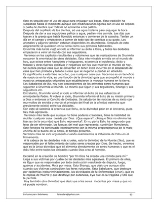 Esto es seguido por el uso de agua para enjuagar sus bocas. Esta tradición ha
subsistido hasta el momento aunque con modificaciones ligeras con el uso de cepillos
y pasta de dientes que todavía sé aproxima a los palitos.
Después del cepillado de los dientes, sé usa agua todavía para enjuagar la boca.
Después de dar a sus seguidores palitos y agua, pedían más comida. Les dijo que
fueran a la granja que había florecido entonces y comieran de la cosecha. Tenían un
día en el campo y empezaron a comer de todo tipo de comidas a su gusto. Los
animales y pájaros también estaban disponibles en abundancia. Después de esto
alegremente sé quedaron en la tierra como sus primeros habitantes.
Orunmila más tarde viajó al cielo a informar su éxito a Dios, y todos las deidades
empezaron a venir al mundo con sus seguidores.
 Veremos en los capítulos resultantes y volúmenes que las realizaciones de Orunmila
evocaron la enemistad de otros deidades. Ésta interminable envidia en el mundo de
hoy, que existe entre hacedores y holgazanes, excelencia e indolencia, éxito y
fracaso y otras fuerzas positivas y negativas son las que mueven al mundo de hoy.
Se explica porqué esos que sé esfuerzan en tener éxito incurren en el desplacido de
esos que han probado y fallado o esos que sé negaron a probar en absoluto.
Es significante a esta fase recordar, que cualquier cosa que hacemos es en beneficio
de nosotros en la vida, es una función de la divinidad guía que acompañó al mundo a
nuestros antepasados originales que establecieron la morada humana en la tierra.
Los Babalawos de Ifa, hoy son descendientes de los primeros seres humanos que
siguieron a Orunmila al mundo. Lo mismo que Ogun y sus seguidores, Shango y sus
seguidores etc.
Entretanto, Orunmila volvió al cielo a informar el éxito de sus esfuerzos al
omnipotente Padre. Al volver al cielo, Orunmila informó el éxito de su misión primero
a Dios y entonces al Concilio de Deidades. Se saludaron las noticias de su éxito con
murmullos de envidia y marcó el principio del final de la afinidad estrecha que
previamente existió entre las deidades.
Con esto sé sostenía la creencia que Eshu, es la divinidad peor en el Universo, pues
hay más agresivos.
 Veremos más tarde que aunque no tiene poderes creadores, tiene la habilidad de
mutilar cualquier cosa creada por Dios. ¿Que espera?, ¿Porque Dios no elimina las
fuerzas de la oscuridad que Eshu representa?. En su parte Eshu ha asegurado que
lejos de ser eliminado, las fuerzas del mal que representa, continúan floreciendo.
Este forcejeo ha continuado expresamente con la misma preponderancia de lo malo
encima de lo bueno en la tierra, al tiempo presente.
Veremos más de este argumento cuando examinemos la influencia de Eshu en el
firmamento.
 A la cabeza de las deidades más crueles, esta la divinidad de la Muerte (Iku), que es
responsable por el fallecimiento de todos seres creados por Dios. De hecho, veremos
que es la única divinidad que sé alimenta directamente de seres humanos y que es el
más feliz entre todos las deidades cuando Dios crea al hombre.

Exclamó en la creación de hombre "por fin Dios ha creado una comida para mí."
Llega a sus víctimas por cuatro de las deidades más agresivos. El primero de ellos,
es Ogun que es responsable por toda destrucción resultante de disputa, fuego,
guerras y accidentes. Mata por masa. Esta Shango, que destruye aunque sólo
cuando sus víctimas contradicen las leyes naturales. Esta Babaluaye, que destruye
por epidemias indiscriminadamente, las divinidades de la Enfermedad (Arun), que es
la esposa de Muerte y que destruye por eutanasia, Eyo que es la tragedia y Ofo que
la perdida.
 Hay también otra divinidad que destruye a los seres inocentes por masa y que no
sé puede nombrar.


Exclusivo para  Babalawos.                ifaileodara@yahoo.com                   40
 
