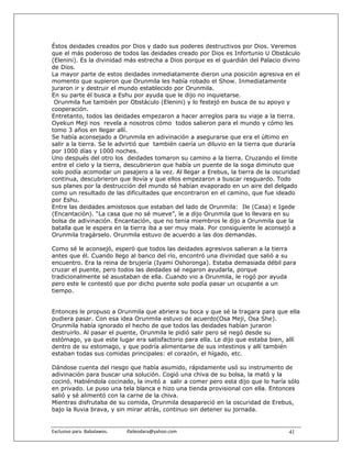 Éstos deidades creados por Dios y dado sus poderes destructivos por Dios. Veremos
que el más poderoso de todos las deidades creado por Dios es Infortunio U Obstáculo
(Elenini). Es la divinidad más estrecha a Dios porque es el guardián del Palacio divino
de Dios.
La mayor parte de estos deidades inmediatamente dieron una posición agresiva en el
momento que supieron que Orunmila les había robado el Show. Inmediatamente
juraron ir y destruir el mundo establecido por Orunmila.
En su parte él busca a Eshu por ayuda que le dijo no inquietarse.
 Orunmila fue también por Obstáculo (Elenini) y lo festejó en busca de su apoyo y
cooperación.
Entretanto, todos las deidades empezaron a hacer arreglos para su viaje a la tierra.
Oyekun Meji nos revela a nosotros cómo todos salieron para el mundo y cómo les
tomo 3 años en llegar allí.
Se había aconsejado a Orunmila en adivinación a asegurarse que era el último en
salir a la tierra. Se le advirtió que también caería un diluvio en la tierra que duraría
por 1000 días y 1000 noches.
Uno después del otro los deidades tomaron su camino a la tierra. Cruzando el límite
entre el cielo y la tierra, descubrieron que había un puente de la soga diminuto que
solo podía acomodar un pasajero a la vez. Al llegar a Erebus, la tierra de la oscuridad
continua, descubrieron que llovía y que ellos empezaron a buscar resguardo. Todo
sus planes por la destrucción del mundo sé habían evaporado en un aire del delgado
como un resultado de las dificultades que encontraron en el camino, que fue ideado
por Eshu.
Entre las deidades amistosos que estaban del lado de Orunmila: Ile (Casa) e Igede
(Encantación). “La casa que no sé mueve”, le a dijo Orunmila que lo llevara en su
bolsa de adivinación. Encantación, que no tenia miembros le dijo a Orunmila que la
batalla que le espera en la tierra iba a ser muy mala. Por consiguiente le aconsejó a
Orunmila tragárselo. Orunmila estuvo de acuerdo a las dos demandas.

Como sé le aconsejó, esperó que todos las deidades agresivos salieran a la tierra
antes que él. Cuando llego al banco del río, encontró una divinidad que salió a su
encuentro. Era la reina de brujería (Iyami Oshoronga). Estaba demasiada débil para
cruzar el puente, pero todos las deidades sé negaron ayudarla, porque
tradicionalmente sé asustaban de ella. Cuando vio a Orunmila, le rogó por ayuda
pero este le contestó que por dicho puente solo podía pasar un ocupante a un
tiempo.


Entonces le propuso a Orunmila que abriera su boca y que sé la tragara para que ella
pudiera pasar. Con esa idea Orunmila estuvo de acuerdo(Osa Meji, Osa She).
Orunmila había ignorado el hecho de que todos las deidades habían juraron
destruirlo. Al pasar el puente, Orunmila le pidió salir pero sé negó desde su
estómago, ya que este lugar era satisfactorio para ella. Le dijo que estaba bien, allí
dentro de su estomago, y que podría alimentarse de sus intestinos y allí también
estaban todas sus comidas principales: el corazón, el hígado, etc.

Dándose cuenta del riesgo que había asumido, rápidamente usó su instrumento de
adivinación para buscar una solución. Cogió una chiva de su bolsa, la mató y la
cocinó. Habiéndola cocinado, la invitó a salir a comer pero esta dijo que lo haría sólo
en privado. Le puso una tela blanca e hizo una tienda provisional con ella. Entonces
salió y sé alimentó con la carne de la chiva.
Mientras disfrutaba de su comida, Orunmila desapareció en la oscuridad de Erebus,
bajo la lluvia brava, y sin mirar atrás, continuo sin detener su jornada.


Exclusivo para  Babalawos.                ifaileodara@yahoo.com                     41
 