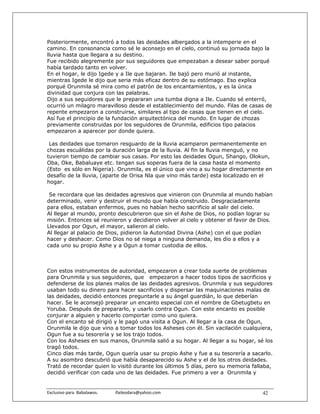 Posteriormente, encontró a todos las deidades albergados a la intemperie en el
camino. En consonancia como sé le aconsejo en el cielo, continuó su jornada bajo la
lluvia hasta que llegara a su destino.
Fue recibido alegremente por sus seguidores que empezaban a desear saber porqué
había tardado tanto en volver.
En el hogar, le dijo Igede y a Ile que bajaran. Ile bajó pero murió al instante,
mientras Igede le dijo que seria más eficaz dentro de su estómago. Eso explica
porqué Orunmila sé mira como el patrón de los encantamientos, y es la única
divinidad que conjura con las palabras.
Dijo a sus seguidores que le prepararan una tumba digna a Ile. Cuando sé enterró,
ocurrió un milagro maravilloso desde el establecimiento del mundo. Filas de casas de
repente empezaron a construirse, similares al tipo de casas que tienen en el cielo.
Así fue el principio de la fundación arquitectónica del mundo. En lugar de chozas
previamente construidas por los seguidores de Orunmila, edificios tipo palacios
empezaron a aparecer por donde quiera.

 Las deidades que tomaron resguardo de la lluvia acamparon permanentemente en
chozas escuálidas por la duración larga de la lluvia. Al fin la lluvia menguó, y no
tuvieron tiempo de cambiar sus casas. Por esto las deidades Ogun, Shango, Olokun,
Oba, Oke, Babaluaye etc. tengan sus soperas fuera de la casa hasta el momento
(Esto es sólo en Nigeria). Orunmila, es el único que vino a su hogar directamente en
desafío de la lluvia, (aparte de Orisa Nla que vino más tarde) esta localizado en el
hogar.

 Se recordara que las deidades agresivos que vinieron con Orunmila al mundo habían
determinado, venir y destruir el mundo que había construido. Desgraciadamente
para ellos, estaban enfermos, pues no habían hecho sacrificio al salir del cielo.
Al llegar al mundo, pronto descubrieron que sin el Ashe de Dios, no podían lograr su
misión. Entonces sé reunieron y decidieron volver al cielo y obtener el favor de Dios.
Llevados por Ogun, el mayor, salieron al cielo.
Al llegar al palacio de Dios, pidieron la Autoridad Divina (Ashe) con el que podían
hacer y deshacer. Como Dios no sé niega a ninguna demanda, les dio a ellos y a
cada uno su propio Ashe y a Ogun a tomar custodia de ellos.



Con estos instrumentos de autoridad, empezaron a crear toda suerte de problemas
para Orunmila y sus seguidores, que empezaron a hacer todos tipos de sacrificios y
defenderse de los planes malos de las deidades agresivos. Orunmila y sus seguidores
usaban todo su dinero para hacer sacrificios y dispersar las maquinaciones malas de
las deidades, decidió entonces preguntarle a su ángel guardián, lo que deberían
hacer. Se le aconsejó preparar un encanto especial con el nombre de Gbetugbetu en
Yoruba. Después de prepararlo, y usarlo contra Ogun. Con este encanto es posible
conjurar a alguien y hacerlo comportar como uno quiera.
Con el encanto sé dirigió y le pagó una visita a Ogun. Al llegar a la casa de Ogun,
Orunmila le dijo que vino a tomar todos los Asheses con él. Sin vacilación cualquiera,
Ogun fue a su tesorería y se los trajo todos.
Con los Asheses en sus manos, Orunmila salió a su hogar. Al llegar a su hogar, sé los
tragó todos.
Cinco días más tarde, Ogun quería usar su propio Ashe y fue a su tesorería a sacarlo.
A su asombro descubrió que había desaparecido su Ashe y el de los otros deidades.
Trató de recordar quien lo visitó durante los últimos 5 días, pero su memoria fallaba,
decidió verificar con cada uno de las deidades. Fue primero a ver a Orunmila y


Exclusivo para  Babalawos.                ifaileodara@yahoo.com                   42
 