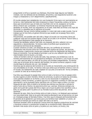 preguntarle si él fue a quitarle sus Asheses. Orunmila negó alguna vez haberlo
visitado. Con los Asheses de las deidades, Orunmila y sus seguidores tuvieron una
tregua y empezaron a vivir alegremente y pacíficamente.

El mundo estaba bien establecido con una fundación firme para vivir permanente en
la tierra; más habitantes del cielo empezaron a hacer frecuentes visitas a la tierra.
Esos que encontraron que el Cielo era insufrible vivir en él, escaparon al mundo.
Otros vinieron por curiosidad. La inmensa mayoría de esos que siguieron las
deidades al mundo, eran sus seguidores en el cielo. Este libro sé limita a los hijos de
Orunmila y a aquellos que lo siguieron al mundo.
Inicialmente, fue por mucho tiempo posible ir y venir del cielo a este mundo. Fue el
trabajo que le hizo Eshu al género femenino que acabó con el pasaje físico entre
cielo y tierra.
Previamente, era posible salir del cielo y llegar al mundo con recuerdos claros de
cualquier cosa que se quisiera lograr o hacer en el cielo o en la tierra. Fueron Eshu y
Elenini que bloquearon este pasaje de la memoria.
Cuando las deidades salieron del cielo uno después del otro, salieron con sus
seguidores y descendientes. Ya hemos visto el conflicto que caracterizó la
convivencia terrenal de las deidades.
Cuando volvieron al cielo, uno después del otro, los conflictos sé volvieron
igualmente más feroces entre los mortales. Esto explica las luchas, las guerras,
conmociones y destrucción mutua que subsiste entre los habitantes de esta tierra
hasta el momento. Fue así desde el principio y así es una reflexión del conflicto
interminable entre lo bueno y lo malo.
 Cómo el hombre viene al mundo del cielo, hay siempre una tendencia a ver al
hombre estrictamente de una perspectiva biológica. Un hombre y una mujer sé unen
y un niño nace de ellos y el niño sé ve como una entidad independiente. Ya hemos
visto que al principio de la creación del hombre, los seres humanos viajaron a este
mundo bajo la dirección de uno otro deidad.
Veremos que la estancia del hombre en el mundo es meramente una continuación de
sus actividades en el cielo. Ya hemos visto que antes que el hombre viniera a vivir en
el mundo, los habitantes de cielo viajaban en sus pies a la tierra de forma completa,
y volvían al cielo de la misma forma.

Fue Eshu que bloqueó el pasaje libre entre el cielo y la tierra e hizo el pasaje entre
los dos lugares al útero hembra. Antes de entonces, la pelvis en todos los animales,
como plantas estaban en la frente y esto no era reconocido ni respetado, en
animales y seres humanos. La pelvis que era un organismo viviente en cielo fue por
adivinación y sé le aconsejó hacer sacrificio con un Chivo negro a Eshu y lo hizo.
Después de esto, Eshu le pidió a la hembra que abriera sus piernas y extrajo la
pelvis fuera de su frente y la posicionó entre sus piernas. Entonces extrajo una
parte de la piel del cuerpo del Chivo negro con el que la pelvis hizo sacrificio a él, y
Eshu lo usó para cubrir la pelvis en su morada nueva entre las piernas de las
hembras.
Después de esto, Eshu fue al límite entre el cielo y tierra, y lo bloqueó para siempre
con oscuridad total. Esta es la parte del sistema planetario que sé aproxima a lo que
en mitología griega sé llamaba Erebus. Fue Eshu que lo bloqueó permanentemente.
El período de la gestación que toma para una hembra traer adelante un joven, sé
aproxima al tiempo que toma en viajar del cielo a la tierra.
Veremos también cómo la atracción mutua entre los órganos productivos de varones
y hembras vinieron a caracterizar la base de su existencia total. Descubriremos
también más tarde cómo el pene y la pelvis en una mano y el óvulo y los



Exclusivo para  Babalawos.                ifaileodara@yahoo.com                     43
 