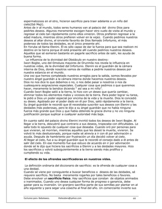 espermatozoos en el otro, hicieron sacrificio para traer adelante a un niño del
cielo(Odi Meji).
Antes de ir al mundo, todos seres humanos van al palacio del divino Dios para
pedirles deseos. Algunos meramente escogen hacer otro vuelo de visita al mundo y
regresar al cielo tan rápidamente como ellos vinieron. Otros prefieren regresar a la
edad madura, mientras otros prefieren volver en la vejez. Cuando pedimos nuestros
deseos al altar divino, el sirviente favorito de Dios llamado Infortunio, el más
poderoso de todos las deidades, es el único presente ahí.
En Yoruba sé llama Elenini. Él es sólo capaz de dar la fuerza para que sea realicen mi
destino en la tierra porque él está presente allí cuando pedimos nuestros deseos.
Aquellos que sé esmeran bastante en pagarle sacrificio antes de salir, les ayuda de
buena forma.
  La influencia de la divinidad del Obstáculo en nuestro destino:
Iwori Bogbe, uno del Omoluos mayores de Orunmila nos revela la influencia en
nuestras vidas, de la divinidad del Infortunio. Elenini es el guardián de la cámara
interna de Dios, donde nosotros vamos de rodillas a pedirle nuestros deseos por
nuestra estancia en el mundo.
Una vez que hemos completado nuestros arreglos para la salida, somos llevados por
nuestro ángel guardián a la cámara interna donde hacemos nuestros deseos.
Dios no nos dice lo que debemos o no, o nos debe pasar a nosotros o nos da
cualesquiera asignaciones especiales. Cualquier cosa que pedimos o que queremos
hacer, meramente la bendice diciendo “ así sea a mi niño”.
Cuando Iwori Bogbe salió a la tierra, lo hizo con un deseo que quería cambiar,
eliminar todos los elementos malos y viciosos de la tierra. Para poder lograr su tarea,
le pidió a Dios un poder especial por encima de la vida y la muerte. Dios le concedió
su deseo. Agobiado por el poder dado en él por Dios, salió rápidamente a la tierra.
Su ángel guardián le recordó que él necesitaba suscribir sus deseos con Elenini y las
deidades más poderosas, pero le dijo a su ángel guardián que no había ninguna
fuerza más grande que Dios y que había obtenido la gracia divina y no vio ninguna
justificación porque suplicar a cualquier autoridad más baja.

En cuanto salió del palacio divino Elenini invirtió todos los deseos de Iwori Bogbe. Al
llegar a la tierra, descubrió que contrario a sus deseos, tropezaba con dificultades. Le
salía todo lo opuesto de cualquier cosa que deseaba. Cuando oró por personas para
que vivieran, sé morirían, mientras aquellos que les deseó la muerte, vivieron. Se
volvió lo más desilusionado, porque nadie sé atrevía a ir con él por adivinación o
ayuda. Después de hambriento por frustración un día decidió volver al cielo.
Al llegar al cielo, fue a su ángel guardián que le recordó el consejo dado a él antes de
salir del cielo. En ese momento fue que estuvo de acuerdo en ir por adivinación
donde sé le dijo que hiciera los sacrificios a Elenini y a las deidades mayores. Hizo
los sacrificios y volvió subsiguientemente a la tierra siendo más prolífico y
cumpliendo su vida.

 El efecto de las ofrendas sacrificadoras en nuestras vidas.

 La definición ordinaria del diccionario de sacrificio: es la ofrenda de cualquier cosa a
una deidad.
Cuando sé viene por consiguiente a buscar beneficios o deseos de las deidades, sé
requiere sacrificio. No basta meramente rogarles por tales beneficios o favores.
Debe envolver un sacrificio físico. Hay sacrificios que constan de objetos animados
o inanimados. Cuando uno desea cualquier forma de progreso o ganancia, debe
gastar para su inversión. Un granjero sacrifica parte de sus semillas por plantar en al
año siguiente y para segar una cosecha al final del año. Un comerciante invierte sus


Exclusivo para  Babalawos.                ifaileodara@yahoo.com                      44
 