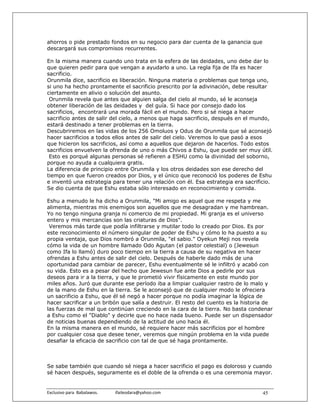 ahorros o pide prestado fondos en su negocio para dar cuenta de la ganancia que
descargará sus compromisos recurrentes.

En la misma manera cuando uno trata en la esfera de las deidades, uno debe dar lo
que quieren pedir para que vengan a ayudarlo a uno. La regla fija de Ifa es hacer
sacrificio.
Orunmila dice, sacrificio es liberación. Ninguna materia o problemas que tenga uno,
si uno ha hecho prontamente el sacrificio prescrito por la adivinación, debe resultar
ciertamente en alivio o solución del asunto.
 Orunmila revela que antes que alguien salga del cielo al mundo, sé le aconseja
obtener liberación de las deidades y del guía. Si hace por consejo dado los
sacrificios, encontrará una morada fácil en el mundo. Pero si sé niega a hacer
sacrificio antes de salir del cielo, a menos que haga sacrificio, después en el mundo,
estará destinado a tener problemas en la tierra.
Descubriremos en las vidas de los 256 Omoluos y Odus de Orunmila que sé aconsejó
hacer sacrificios a todos ellos antes de salir del cielo. Veremos lo que pasó a esos
que hicieron los sacrificios, así como a aquellos que dejaron de hacerlos. Todo estos
sacrificios envuelven la ofrenda de uno o más Chivos a Eshu, que puede ser muy útil.
 Esto es porqué algunas personas sé refieren a ESHU como la divinidad del soborno,
porque no ayuda a cualquiera gratis.
La diferencia de principio entre Orunmila y los otros deidades son ese derecho del
tiempo en que fueron creados por Dios, y el único que reconoció los poderes de Eshu
e inventó una estrategia para tener una relación con él. Esa estrategia era sacrificio.
Se dio cuenta de que Eshu estaba sólo interesado en reconocimiento y comida.

Eshu a menudo le ha dicho a Orunmila, "Mi amigo es aquel que me respeta y me
alimenta, mientras mis enemigos son aquellos que me desagradan y me hambrean.
Yo no tengo ninguna granja ni comercio de mi propiedad. Mi granja es el universo
entero y mis mercancías son las criaturas de Dios".
 Veremos más tarde que podía infiltrarse y mutilar todo lo creado por Dios. Es por
este reconocimiento el número singular de poder de Eshu y cómo lo ha puesto a su
propia ventaja, que Dios nombró a Orunmila, "el sabio." Oyekun Meji nos revela
cómo la vida de un hombre llamado Odo Agutan (el pastor celestial) o (Jewesun
como Ifa lo llamó) duro poco tiempo en la tierra a causa de su negativa en hacer
ofrendas a Eshu antes de salir del cielo. Después de haberle dado más de una
oportunidad para cambiar de parecer, Eshu eventualmente sé le infiltró y acabó con
su vida. Esto es a pesar del hecho que Jewesun fue ante Dios a pedirle por sus
deseos para ir a la tierra, y que le prometió vivir físicamente en este mundo por
miles años. Juró que durante ese período iba a limpiar cualquier rastro de lo malo y
de la mano de Eshu en la tierra. Se le aconsejó que de cualquier modo le ofreciera
un sacrificio a Eshu, que él sé negó a hacer porque no podía imaginar la lógica de
hacer sacrificar a un bribón que salía a destruir. El resto del cuento es la historia de
las fuerzas de mal que continúan creciendo en la cara de la tierra. No basta condenar
a Eshu como el "Diablo" y decirle que no hace nada bueno. Puede ser un dispensador
de noticias buenas dependiendo de la actitud de uno hacia él.
En la misma manera en el mundo, sé requiere hacer más sacrificios por el hombre
por cualquier cosa que desee tener, veremos que ningún problema en la vida puede
desafiar la eficacia de sacrificio con tal de que sé haga prontamente.



Se sabe también que cuando sé niega a hacer sacrificio el pago es doloroso y cuando
sé hacen después, seguramente es el doble de la ofrenda o es una ceremonia mayor.


Exclusivo para  Babalawos.                ifaileodara@yahoo.com                     45
 