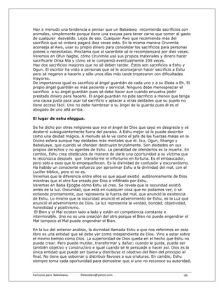 Hay a menudo una tendencia a pensar que un Babalawo recomienda sacrificios con
animales, simplemente porque tiene una excusa para tener carne que comer al gasto
de cualquier desvalido. Lejos de eso. Cualquier Awo que recomienda más del
sacrificio que sé ordena pagará diez veces esto. En la misma manera Orunmila
aconseja al Awo, usar su propio dinero para consolidar los sacrificios para personas
pobres o necesitadas. Proclama que al sacerdote sé le recompensará por diez veces.
Veremos en Ofun Nagbe, cómo Orunmila usó sus propios materiales y dinero hacer
sacrificarle Orisa Nla y cómo sé le compensó eventualmente 200 veces.
Hay dos sacrificios mayores que no sé deben tardar. Éstos son sacrificios a Eshu y
Ogun. El escritor ha visto a personas que sé le aconsejaron hacer sacrificio a Eshu
pero sé negaron a hacerlo y sólo unos días más tarde tropezaron con dificultades
mayores.
De importancia igual es sacrificio al ángel guardián de cada uno y a su Eleda o Eh. El
propio ángel guardián es más paciente y servicial. Ninguno debe menospreciar el
sacrificio a su ángel guardián pues sé debe hacer aun cuando envuelva pedir
prestado dinero para hacerlo. El ángel guardián no pide sacrificio a menos que tenga
una causa justa para usar tal sacrificio y aplacar a otras deidades que su pupilo no
tiene acceso fácil. Uno no debe hambrear a su ángel de la guarda pues él es el
abogado de uno allá arriba.

El lugar de eshu eleggua.

Se ha dicho por otras religiones que era el ángel de Dios que cayo en desgracia y sé
desterró subsiguientemente fuera del paraíso. A Eshu mejor sé le puede describir
como una deidad mágica. A menudo sé le ve como el jefe de las fuerzas malas en la
Divino esfera aunque hay deidades más mortales que él. Iku, Ogun, Shango y
Babaluaye, que cuando sé ofenden destruyen brutalmente. Son deidades en sus
propios derechos y no agentes de Eshu. La penalidad de ofenderlos es la muerte. En
cambio, Eshu crea obstáculos de manera de darle una oportunidad a su víctima que
lo reconozca después que transforme el infortunio en fortuna. Es el embaucador,
pero sólo a esos que lo empequeñecen. Es la divinidad de confusión y oscurantismo.
Ha habido un consciente esfuerzo por aproximar Eshu a la divinidad del mal, con el
Lucifer bíblico, pero el no es.
Veremos que la diferencia entre ellos es que aquel existió autónomamente de Dios
mientras que el otro fue creado por Dios e infiltrado por Eshu.
Veremos en Baba Ejiogbe cómo Eshu sé creo. Se revela que la oscuridad existió
antes de la luz. Oscuridad, que está en cualquier cosa que no podamos ver, o sé
entiende prontamente, que representa la fuerza del mal, que anunció la existencia
de Eshu. Lo mismo que la oscuridad anunció el advenimiento de Eshu, es la Luz que
anunció el advenimiento de Dios. La luz representa la verdad, bondad, objetividad,
honestidad y positivismo.
 El Bien y el Mal existen lado a lado y están en competencia constante e
interminable. Uno no es una creación del otro porque el Bien no puede engendrar el
Mal tampoco el Mal puede engendrar el Bien.

En la luz del anterior análisis, la divinidad llamada Eshu a que nos referimos en este
libro es una entidad que sé debe ver como independiente de Dios. Vino a estar sobre
el mismo tiempo como Dios. La superioridad de Dios queda en el hecho que Eshu no
puede crear. Pero puede mutilar, transformar y dañar; cuando le gusta, puede ser
también objetivo y constructivo e igual cuando sé le persuade a hacer así. Dios es la
única entidad que puede ser buena y distribuye el objetivo del Bien del principio al
final. No tiene que sobornar o distribuir favores a sus criaturas. En cambio, Eshu
siempre toma cada oportunidad para demostrar que si uno no reconoce su autoridad,


Exclusivo para  Babalawos.                ifaileodara@yahoo.com                   46
 