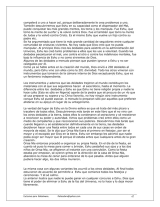 compelerá a uno a hacer así, porque deliberadamente le crea problemas a uno.
También descubriremos que Eshu en su capacidad como el dispensador del Mal,
puede conquistar las más grandes mentes, los toma y los manipula. Fue Eshu, que
tomo la mente de Lucifer y la volvió contra Dios. Fue el también que tomo la mente
de Judas y la volvió contra Cristo. Es el mismo Eshu que vuelve un hijo contra su
padre etc.
Se ha argumentado que tiene la más grande cantidad de seguidores entre cualquier
comunidad de criaturas vivientes. No hay nada que Dios creo que no pueda
manipular. Al principio Dios creo las deidades para asistirlo en la administración del
Universo, Eshu les creó tanto problemas a ellos que los uso a voluntad. Cuando las
deidades perpetuaron el mal, uno contra el otro o contra los indefensos mortales, fue
bajo la influencia de Eshu y no como sirvientes de Dios.
Algunos de las deidades a menudo piensan que pueden ignorar a Eshu y no ser
castigados por él.
Como ya se hablo antes en la creación del mundo, Dios envió a 200 deidades al
mundo, pero Eshu vino con ellos como la 201 divinidad. Todo los otros vinieron con
instrumentos que tomaron de la cámara interna de Dios exceptuando Eshu, que es
un fenómeno independiente.

Los instrumentos y adornos que las deidades trajeron al mundo constituyen los
materiales con el que sus seguidores hacen el sacerdocio, hasta el momento. La
diferencia entre los deidades y Eshu es que Eshu no tiene religión propia y nadie le
hace culto (Esto es sólo en Nigeria) aparte de la piedra que sé procura de un río que
sé usa preparar su sopera y su Chivo favorito, no hay ningún otro instrumento
conque Eshu sé puede asociar. A menudo lo preparan sólo por aquellos que prefieren
alistarse en su apoyo en lugar de su antagonismo.

La verdad del lugar de Eshu en la Divino esfera es que sé trata del más pícaro y
tracalero de todos ellos. Descubriremos más tarde en este libro que el no vino con
los otros deidades a la tierra, todos ellos lo condenaron al ostracismo y sé resistieron
a reconocer su poder y autoridad. Vimos que problemas creó entre ellos como un
medio de compelerlos y que reconocieran sus poderes. Descubrimos más tarde que
cuando llegaron y sé establecieron definitivamente en la tierra, las deidades
decidieron hacer una fiesta entre todos en cada una de sus casas en orden de
mayoría de edad. Se le dijo que Orisa Nla fuera el primero en festejar, por ser el
mayor y el escogido por Dios en la tierra. Eshu sin embargo les advirtió que nadie
podía exigir ser mayor que él porque él estaba antes que cualquiera antes de la gran
creación.
Orisa Nla entonces procedió a organizar su propia fiesta. En el día de la fiesta, en
cuanto sé puso la mesa para comer y brindar, Eshu pestañeó sus ojos y a los dos
niños de Orisa Nla, se afligieron al instante con una convulsión. Como la fiesta
estaba por empezar, sé oyeron gritos en la dirección de la casa de Orisa Nla,
abandono la mesa de cenar para enterarse de lo que pasaba. Antes que alguien
pudiera hacer algo, los dos niños murieron.


La misma cosa con algunas variantes les ocurrió a los otros deidades. Al final todos
estuvieron de acuerdo de permitirle a Eshu que comience todos los festejos y
ceremonias. Y él sé calmo.
Lo anterior ilustra que nadie le puede ganar en cualquier concurso a Eshu. Dios que
tiene el poder de eliminar a Eshu de la faz del Universo, no lo hace y lo deja morar
libremente.



Exclusivo para  Babalawos.                ifaileodara@yahoo.com                     47
 