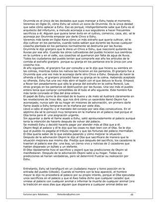 Orunmila es el único de las deidades que supo manejar a Eshu hasta el momento.
Veremos en Ogbe Di, cómo Eshu sé volvió un socio de Orunmila. Es la única deidad
que sabe cómo aplacar a Eshu. Eso es porqué, inteligentemente sabe que Eshu es el
arquitecto del infortunio, a menudo aconseja a sus seguidores a hacer frecuentes
sacrificios a él. Alguien que quiera tener éxito en el cultivo, comercio, caza, etc. sé le
aconseja por Orunmila empezar por darle Chivo a Eshu.
Veremos más tarde en Ogbe Kana cómo un más extraño que quería cultivar, sé le
dijo cultivar en los pantanos, cuando todos sabían que durante las lluvias cualquier
cosecha plantada en los pantanos normalmente sé destruiría por las lluvias.
Orunmila le dijo granjero que le diera un Chivo a Eshu, que reaccionó quitando las
lluvias por ese año. Cuando los otros cultivadores del pueblo hicieron sus siembras
en la cumbre y en el valle, sus cosechas sé quemaron por falta de agua de lluvia.
Todos los ciudadanos del pueblo tenían que comprarle ese año los artículos de la
comida al extraño granjero porque su granja en los pantanos era la única con una
cosecha rica.
Al año siguiente, el granjero fue por consulta y se le dijo que hiciera su siembra en
las colinas, mientras todos los nativos las hicieron en los pantanos. El granjero fue a
Orunmila que una vez más le aconsejo darle otro Chivo a Eshu. Después de hacer la
ofrenda a Eshu, el granjero procedió hacer su granja en la colina. Habiendo aceptado
su ofrenda, Eshu fue una vez más abrir el tapón con el que detuvo la lluvia. Empezó
a llover tan pesadamente que sólo la granja del extraño en la colina floreció. Las
otras granjas en los pantanos sé destruyeron por las lluvias. Una vez más el pueblo
entero tenía que comprar comestibles de él todo el año siguiente. Este hombre fue
más tarde coronado el Oba del área entera.
El papel de Eshu como la divinidad de lo bueno y de malo sé ilustrará claramente en
las revelaciones de Iroso Ate, que nos dirá cómo un sacerdote llamó Okpini fue
aconsejado, nunca salir de su hogar en misiones de adivinación, sin primero darle
ñame asado a Eshu temprano en la mañana por siete días.
Llevó a cabo el espíritu y el mandato del consejo por seis días consecutivos. En el
séptimo día sé le convocó muy temprano en la mañana en el palacio real porque el
Oba tenia para él una asignación urgente.
Sin aguardar a darle el ñame asado a Eshu, salió apresuradamente al palacio aunque
tenía la intención de hacerlo después de volver del palacio.
Se molestó Eshu y decidió hacerlo pagar por atender más al Oba que a él.
Okpini llegó al palacio y él le dijo que las cosas no iban bien con el Oba. Se le dijo
que el pueblo no pagaba el tributo regular y que las fortunas del palacio mermaban.
El Oba quería saber de lo que estaba pasando y cómo mejorar la situación.
Después de la adivinación Okpini le dijo al Oba que sacrificara de manera que la
situación mejorara ese mismo día. Predijo que después del sacrificio, los cazadores le
traerían al palacio ese día: una boa, un ciervo vivo y noticias de 2 cazadores que
habían disparado un búfalo y un elefante.
El Oba rápidamente hizo el sacrificio y esperó que las predicciones de Okpini sé
manifestaran. Después de la adivinación Okpini salió a su hogar. Todas sus
predicciones sé harían verdaderas, pero sé determinó frustrar su realización por
Eshu.


Entretanto, Eshu sé transfiguró en un ciudadano mayor y tomo posición en la
entrada del pueblo (Ubode). Cuando el hombre con la boa apareció, el hombre
mayor le dijo no procediera al palacio por su propio interés, porque el Oba ejecutaba
unos sacrificios en el palacio y que el Awo había dicho que cualquier cazador que
viniese al palacio con cualquier animal o informar la muerte de cualquier animal (era
la tradición en esos días que alguien que disparara a cualquier animal debía ser


Exclusivo para  Babalawos.                ifaileodara@yahoo.com                       48
 