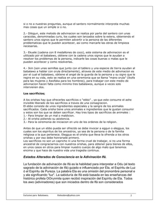 si o no a nuestras preguntas, aunque el santero normalmente interpreta muchas
mas cosas que un simple si o no.

2.- Dilogun, este metodo de adivinacion se realiza por parte del santero con unas
caracolas, denominadas curis, los cuales son lanzados sobre la estera, obteniendo el
santero unos signos que le permiten advertir a la persona de las diferentes
problematicas que le pueden acontecer, asi como marcarle las obras de limpieza
necesarias.

3.- Ekuele (cadena con 8 medallones de coco), este sistema de adivinacion es el
utilizado por el babalawo, obtiene con la cadena unos signos que le ayudan a
resolver los problemas de la persona, indicarle las cosas buenas o malas que le
pueden acontecer y como resolverlas.

4.- Ikin (son unas semillas que junto con el tablero y una especie de tierra ayudan al
babalawo a hablar con orula directamente), atraves de este medio de adivinacion es
por el cual el babalawo, obtiene el angel de la guarda de la persona y su signo que le
regira en su vida, esto se realiza en una ceremonia que se llama “mano orula” (Ikofa
para las mujeres y Awofaka para los hombres), para trabajar con este medio de
adivinacion hacen falta como minimo tres babalawos, aunque a veces solo
intervienen dos.

Los sacrificios;

A los orishas hay que ofrecerles sacrificios o “ebbo” , ya que este consume el ashe
invisible liberado de los sacrificios a traves de una consagracion.
El ebbo consiste de unos ingredientes especiales y la sangre de los animales
sacrificados. Cada orisha tiene unos animales e ingredientes que le gustan consumir
y estos son los que se deben sacrificar. Hay tres tipos de sacrificios de animales :
1.- Para limpiar de un mal o maldicion.
2.- Al orisha pidiendo su asistencia.
3.- Para la ceremonia de iniciacion en uno de los ordenes de la religion.

Antes de que un ebbo pueda ser ofrecido se debe invocar a eggun o eleggua, los
cuales son los espiritus de los ancestros, ya sea de la persona o de la familia
religiosa a la que pertenece. Eleggua es el orisha que lleva la ofrenda a los otros
orishas y por eso debe honrarsele primero.
Los sacrificios no son un capricho ni una forma cruel de trabajar, si no una forma
ancestral de congraciarnos con nuestros orishas, para obtener para bienes de ellos,
en unos casos en otros para limpiar nuestro cuerpo de algo malo que tenemos
encima y que hace de nuestra vida una tragedia continua.

Estados Alterados de Consciencia en la Adivinación Ifá.

La fundación de adivinación de Ifá es la habilidad para interpretar a Odu (el texto
sagrado de la adivinación de Ifá) guiado e influenciado por Ela, el Espíritu de Luz
ó el Espíritu de Pureza. La palabra Ela es una omisión del pronombre personal e
y ala significando “luz". La sabiduría de Ifá está basada en las enseñanzas del
histórico profeta OOrunmila quien recibió inspiración del Espíritu de Ela. Todos
los awo (adivinadores) que son iniciados dentro de lfá son considerados



Exclusivo para  Babalawos.                ifaileodara@yahoo.com                   5
 
