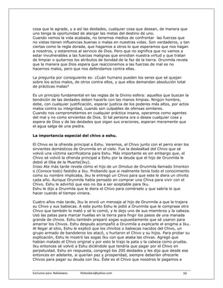 cosa que le agrade, y a así las deidades, cualquier cosa que desean, de manera que
uno tenga la oportunidad de alargar las metas del destino de uno.
Cuando vemos la vida acabada, no tenemos medios de confrontar las fuerzas que
no vistas tienen influencias buenas o malas en nuestras vidas. Son verdaderos, y tan
ciertas como la regla dorada, que hagamos a otros lo que esperamos que nos hagan
a nosotros, y estaremos al servicio de Dios. Pero que no significa que no vamos a
estar invulnerables a las fuerzas malignas que envidian nuestra virtud y que tratan
de limpiar o quitarnos los atributos de bondad de la faz de la tierra. Orunmila revela
que la manera que Dios espera que reaccionemos a las fuerzas de mal es no
hacernos malos, pero que nos defendamos contra ellas.

La pregunta por consiguiente es: ¿Cuán humano pueden los seres que sé quejan
sobre los actos malos, de otros contra ellos, y que ellos demandan absolución total
de prácticas malas?

Es un principio fundamental en las reglas de la Divino esfera: aquellos que buscan la
bendición de las deidades deben hacerlo con las manos limpias. Ningún hombre,
debe, con cualquier justificación, esperar justicia de los poderes más altos, por actos
malos contra su integridad, cuando son culpables de ofensas similares.
Cuando nos comprometemos en cualquier práctica insana, operamos como agentes
del mal y no como sirvientes de Dios. Si tal persona ora o desea cualquier cosa y
espera de Dios y de las deidades que oigan sus oraciones, esperan meramente que
el agua salga de una piedra.

La importancia especial del chivo a eshu.

El Chivo es la ofrenda principal a Eshu. Veremos, el Chivo junto con el perro eran los
sirvientes domésticos de Orunmila en el cielo. Fue la deslealtad del Chivo que sé
volvió una víctima sacrificatoria para Eshu. Más importante es sin embargo que, el
Chivo sé volvió la ofrenda principal a Eshu por la deuda que el hijo de Orunmila le
debió al Oba de la Muerte(Iku).
Iroso Ate más tarde revela cómo el hijo de un Omoluo de Orunmila llamado Imonton
o (Conoce todo) fastidio a Iku. Probando que si realmente tenía todo el conocimiento
como su nombre implicaba, Iku le entregó un Chivo para que este le diera un chivito
cada año. Aunque Orunmila había pensado en comprar una Chiva para vivir con el
Chivo. Eshu le advirtió que eso no iba a ser aceptable para Iku.
Eshu le dijo a Orunmila que le diera el Chivo para comérselo y que sabría lo que
hacer cuando el tiempo viniera.

Cuatro años más tarde, Iku le envió un mensaje al hijo de Orunmila a que le trajera
su Chivo y sus babiecas. A este punto Eshu le pidió a Orunmila que le comprase otro
Chivo que también lo mató y sé lo comió, y le dejo uno de sus miembros y la cabeza.
Usó las patas para marcar huellas en la tierra para fingir los pasos de una manada
grande de chivos. Eshu también preparó sogas supuestamente que sé usaron para
amarrar los Chivos. Eshu después acompañó a Orunmila a explicarle el enigma a Iku.
Al llegar al sitio, Eshu le explicó que los chivitos o babiecas nacidos del Chivo, un
grupo armado de bandoleros los atacó, y hurtaron el Chivo y su hijos. Para probar su
explicación, Eshu le mostró las sogas Iku con que ataba las chivas. Agregó que
habían matado el Chivo original y por esto le trajo la pata y la cabeza como prueba.
Iku entonces sé volvió a Eshu diciéndole que tendría que pagar por el Chivo en
perpetuidad. Eshu en respuesta, congregó los 200 deidades y les dijo que desde ese
entonces en adelante, si querían paz y prosperidad, siempre deberían ofrecerle
Chivos para pagar su deuda con Iku. Éste es el Chivo que nosotros le pagamos a


Exclusivo para  Babalawos.                ifaileodara@yahoo.com                    50
 