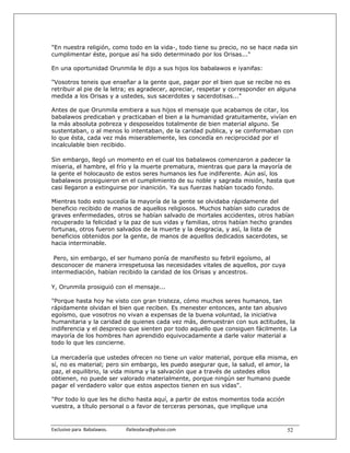 "En nuestra religión, como todo en la vida-, todo tiene su precio, no se hace nada sin
cumplimentar éste, porque así ha sido determinado por los Orisas..."

En una oportunidad Orunmila le dijo a sus hijos los babalawos e iyanifas:

"Vosotros teneis que enseñar a la gente que, pagar por el bien que se recibe no es
retribuir al pie de la letra; es agradecer, apreciar, respetar y corresponder en alguna
medida a los Orisas y a ustedes, sus sacerdotes y sacerdotisas..."

Antes de que Orunmila emitiera a sus hijos el mensaje que acabamos de citar, los
babalawos predicaban y practicaban el bien a la humanidad gratuitamente, vivían en
la más absoluta pobreza y desposeídos totalmente de bien material alguno. Se
sustentaban, o al menos lo intentaban, de la caridad publica, y se conformaban con
lo que ésta, cada vez más miserablemente, les concedía en reciprocidad por el
incalculable bien recibido.

Sin embargo, llegó un momento en el cual los babalawos comenzaron a padecer la
miseria, el hambre, el frío y la muerte prematura, mientras que para la mayoría de
la gente el holocausto de estos seres humanos les fue indiferente. Aún así, los
babalawos prosiguieron en el cumplimiento de su noble y sagrada misión, hasta que
casi llegaron a extinguirse por inanición. Ya sus fuerzas habían tocado fondo.

Mientras todo esto sucedía la mayoría de la gente se olvidaba rápidamente del
beneficio recibido de manos de aquellos religiosos. Muchos habían sido curados de
graves enfermedades, otros se habían salvado de mortales accidentes, otros habían
recuperado la felicidad y la paz de sus vidas y familias, otros habían hecho grandes
fortunas, otros fueron salvados de la muerte y la desgracia, y así, la lista de
beneficios obtenidos por la gente, de manos de aquellos dedicados sacerdotes, se
hacia interminable.

 Pero, sin embargo, el ser humano ponía de manifiesto su febril egoísmo, al
desconocer de manera irrespetuosa las necesidades vitales de aquellos, por cuya
intermediación, habían recibido la caridad de los Orisas y ancestros.

Y, Orunmila prosiguió con el mensaje...

"Porque hasta hoy he visto con gran tristeza, cómo muchos seres humanos, tan
rápidamente olvidan el bien que reciben. Es menester entonces, ante tan abusivo
egoísmo, que vosotros no vivan a expensas de la buena voluntad, la iniciativa
humanitaria y la caridad de quienes cada vez más, demuestran con sus actitudes, la
indiferencia y el desprecio que sienten por todo aquello que consiguen fácilmente. La
mayoría de los hombres han aprendido equivocadamente a darle valor material a
todo lo que les concierne.

La mercadería que ustedes ofrecen no tiene un valor material, porque ella misma, en
sí, no es material; pero sin embargo, les puedo asegurar que, la salud, el amor, la
paz, el equilibrio, la vida misma y la salvación que a través de ustedes ellos
obtienen, no puede ser valorado materialmente, porque ningún ser humano puede
pagar el verdadero valor que estos aspectos tienen en sus vidas".

"Por todo lo que les he dicho hasta aquí, a partir de estos momentos toda acción
vuestra, a título personal o a favor de terceras personas, que implique una


Exclusivo para  Babalawos.                ifaileodara@yahoo.com                    52
 