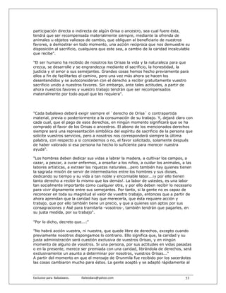 participación directa o indirecta de algún Orisa o ancestro, sea cual fuere ésta,
tendrá que ser recompensada materialmente siempre, mediante la ofrenda de
animales u objetos valiosos de cambio, que obliguen al beneficiario de nuestros
favores, a demostrar en todo momento, una acción reciproca que nos demuestre su
disposición al sacrificio, cualquiera que este sea, a cambio de la caridad incalculable
que recibe".

"El ser humano ha recibido de nosotros los Orisas la vida y la naturaleza para que
crezca, se desarrolle y se engrandezca mediante el sacrificio, la honestidad, la
justicia y el amor a sus semejantes. Grandes cosas hemos hecho previamente para
ellos a fin de facilitarles el camino, pero una vez más ahora se hacen los
desentendidos y se autoconsideran con el derecho a recibir gratuitamente vuestro
sacrificio unido a nuestros favores. Sin embargo, ante tales actitudes, a partir de
ahora nuestros favores y vuestro trabajo tendrán que ser recompensados
materialmente por todo aquel que les requiera".




"Cada babalawo deberá exigir siempre el `derecho de Orisa´ o contrapartida
material, previa o posteriormente a la consumación de su trabajo. Y, dejará claro con
cada cual, que el pago de esos derechos, en ningún momento significará que se ha
comprado el favor de los Orisas o ancestros. El abono de los mencionados derechos
siempre será una representación simbólica del espíritu de sacrificio de la persona que
solicite vuestros servicios, pero a nosotros nos corresponderá siempre la última
palabra, con respecto a si concedemos o no, el favor solicitado, solamente después
de haber valorado si esa persona ha hecho lo suficiente para merecer nuestra
ayuda".

"Los hombres deben dedicar sus vidas a labrar la madera, a cultivar los campos, a
cazar, a pescar, a curar enfermos, a enseñar a los niños, a cuidar los animales, a las
labores artísticas, a extraer las riquezas naturales...pero también hay quienes tienen
la sagrada misión de servir de intermediarios entre los hombres y sus dioses,
dedicando su tiempo y su vida a tan noble y encomiable labor...¡y por ello tienen
tanto derecho a recibir lo mismo que los demás!. La labor de ustedes, es una labor
tan socialmente importante como cualquier otra, y por ello deben recibir lo necesario
para vivir dignamente entre sus semejantes. Por tanto, si la gente no es capaz de
reconocer en toda su magnitud el valor de vuestro trabajo, entonces que a partir de
ahora aprendan que la caridad hay que merecerla, que ésta requiere acción y
trabajo, que por ello también tiene un precio, y que a quienes son aptos por sus
consagraciones y Asé para tramitarla -vosotros-, también tendrán que pagarles, en
su justa medida, por su trabajo".

"Por lo dicho, decreto que...:"

"No habrá acción vuestra, ni nuestra, que quede libre de derechos, excepto cuando
previamente nosotros dispongamos lo contrario. Ello significa que, la caridad y su
justa administración será cuestión exclusiva de vuestros Orisas, y en ningún
momento de alguno de vosotros. Si una persona, por sus actitudes en vidas pasadas
o en la presente, merece ser premiada con una caridad, librándola de derechos, será
exclusivamente un asunto a determinar por nosotros, vuestros Orisas..."
A partir del momento en que el mensaje de Orunmila fue recibido por los sacerdotes
las cosas cambiaron mucho para éstos. La gente aceptó y se adaptó rápidamente al



Exclusivo para  Babalawos.                ifaileodara@yahoo.com                     53
 