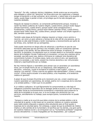 "derecho". Por ello, cualquier olorisa o babalawo, donde quiera que se encuentre,
esta obligado a cobrar los "derechos" de Orisa para que sus rogaciones y trabajos
tengan la bendición y el Asé suficiente; de lo contrario, y sobre todo si la situación se
repite, puede llegar a perder el Asé y el privilegio que le ha sido otorgado por
nuestras deidades.

Después de repasar lo anterior, se comprende perfectamente porqué, iniciarse o
recibir los Ilekes (collares) de nuestra religión, cuesta dinero; porqué recibir Ajagun
(Orisas Guerreros), cuesta dinero; porqué recibir otras consagraciones y
fundamentos, cuesta dinero; porqué hacer Elehan (asentar Orisa), cuesta dinero;
porqué hacer Itefa (hacer ifá), cuesta dinero; porqué realizar una simple rogación o
ebó, también cuesta dinero.

También cada etapa de formación religiosa requiere un largo y duro camino a
recorrer, así como un gran esfuerzo y tiempo de la vida útil de una persona, por lo
cual ésta no sólo está limitada a recibir recompensa y reconocimiento por parte de
los Orisas, sino, también de sus semejantes.

Todo puede resumirse en largos años de esfuerzos y sacrificios en pos de una
formación adecuada que les permita a los iniciados, estar en condiciones optimas
para ayudar a los demás. No hay diferencias entre el tiempo, el esfuerzo, el
sacrificio, la disciplina y la dedicación que un iniciado dedica a su formación religiosa
dentro de la Religión Yoruba Tradicional y/o Ancestral, y el que otro miembro de la
sociedad, sea éste quien sea, dedica a formarse en cualquier otra disciplina del
conocimiento humano. En ambos casos, tanto uno como el otro, son igualmente
útiles a la sociedad, y por tanto, poseen los mismos derechos a ser remunerados
material y espiritualmente por su trabajo.

No hay motivos lógicos y razonables para pensar que un sacerdote y/o sacerdotisa
Orisa, por el simple hecho de ser un religioso(a), está obligado(a) al
altruismo...entonces, ¿quién le brindaría el sustento a este sujeto?. ¿Cómo se
calzaría y se vestiría?. ¿Cómo cubriría sus gastos más elementales?. ¿Cómo y dónde
viviría?. ¿Cómo podría acceder a la salud pública, a los hospitales, a la asistencia
médica en general?.

A pesar de que el propio Orunmila ya lo reconoció una vez, ¿creen vosotros que
nuestro sacerdote y/o sacerdotisa, de verdad, podría vivir a expensas de la voluntad
y la caridad pública..? ¡Claro que no es posible!.

A un médico cualquiera -el cual lógicamente ha comprometido su vida bajo el
obligatorio juramento hipocrático de no denegar jamás el auxilio a un ser humano-,
cuya labor social es inminentemente humanitaria e importante para preservar la
salud de la sociedad en la que vive, si no se le paga una retribución por sus
servicios, sencillamente no trabaja, pues aunque quiera, humanamente no puede
hacerlo.

 Tampoco a nadie se le ocurriría que éstos vivieran de la caridad pública o de la
voluntad de la gente; si ello fuese así no existirían médicos en nuestra sociedad,
pues nadie estaría dispuesto a pasarse años estudiando para al final quedar a
expensas de la voluntad ajena. Sin embargo, a pesar de que la profesión de médico
implica un alto sentido de la humanidad y el sacrificio por los demás, una gran parte
de nuestros médicos lucran y se enriquecen con su "humanitaria profesión" exigiendo
precios elevadísimos -a veces impagables por los desposeídos-, por cualquier


Exclusivo para  Babalawos.                ifaileodara@yahoo.com                       54
 