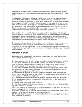 intervención quirúrgica o por un simple tratamiento para adelgazar. Pero la gente
parece aceptar esto como algo inexorable, que tiene que ser así, porque sí, y nada
más.

Mientras todo esto es una realidad, a mucha gente no se le ocurre pensar que un
sacerdote nuestro también dedica toda su vida a estudiar y a prepararse para
ayudarles de muchas maneras. Es como la ley del embudo; lo ancho para unos y lo
estrecho para otros. ¿Y, por qué?. Piénsenlo vosotros mismos y verán que es una
total injusticia social. Tal vez algunos piensen que sacerdote y/o sacerdotisa puede
ser cualquiera, y que detrás de estas ocupaciones se encubren muchas formas de
fraude y engaño; ello es cierto también, pero, ¿acaso no hay también muchos
profesionales malvados e inescrupulosos en nuestra sociedad?.

Para mucha gente es muy fácil pensar que por un bien recibido del más allá, por
mediación de un sacerdote, el pago por los servicios de éste corre exclusivamente a
cargo de los dioses. Aquí se aplica estúpida y egoístamente la relación patrón y
empleado; estiman que como el sacerdote es empleado de las deidades, son estas
las que deben recompensarle por su trabajo...¡nada más absurdo!.

El sacerdote y/o sacerdotisa Orisa también es un ser humano; nace, vive y muere
como todos los seres humanos; básicamente tiene las mismas necesidades
materiales de vida que los demás, y el servicio social que presta a la humanidad, lo
realiza en la tierra, entre los seres humanos, por tanto; también tiene que vivir como
seres humanos.

ATENCION A ORULA

Vamos a resumir los cuidados mas basicos, para el trato con orula, diariamente y
unos consejos basicos a seguir.

1.- Todos los dias antes de salir hay que arrodillarse ante el saludandolo y besando
el suelo, se le pide ; salud, tranquilidad, suerte y que te libre de todo lo malo,
muerte, perdida, tragedia y enfermedades, tanto para ti como para tu familia.
2.- Los lunes se le encienden dos velas y se le pone algun adimu.
3.- Una vez al mes se le pasa la mano con manteca de corojo y miel y se le pone
algo de comer, se le encienden dos velas. En caso de que se caiga algun ikin se
recoge con la boca y se echa a la sopera.
4.- Los adimus se le ponen en un plato y hay que probarlos antes de ponerselos.
5.- De vez en cuando se echa en una bolsita y se saca a pasear preferiblemente a la
iglesia, nunca se debe llevar al parque.
6.- A este santo no se le pide nada malo para los enemigos, se le dan las quejas.
7.- En caso de destruccion o incendio, se le coge el primero ya que orula solo se
recibe una vez.
8.- Delante de el no se debe andar desnudo.
9.- Cuando se tengan relaciones con mujeres, no se debe tratar con el hasta el dia
siguiente despues de lavarnos.
10.- Todos los años se le deben dar de comer dos gallinas y debe tener un coco, dos
velas, miel, aguardiente y un gallo.
11.- Todos los años el 4 de octubre, dia de san francisco. Debe visitar la casa de su
padrino y llevar 2 cocos, 2 velas, un ñame y el derecho.
12.- Entrada de orula en casa se hace con ; 2 gallinas oscuras, un pollon, un coco,
miel, 2 velas y aguardiente.



Exclusivo para  Babalawos.                ifaileodara@yahoo.com                    55
 