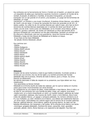 Sus atributos son la herramienta de Yemú o Yembó con el bastón ,un ataúd de cedro
,un esqueleto de plata que representa a quienes murieron y pasaron al mundo de la
verdad ,8 poayés ,8 oddanes o manillas ,8 escudos triangulares ,un escudo
triangular con un ojo grande en el centro ,una escalera ,un juego de herramientas de
Obbatalá ,un majá
(serpiente) ,un hombre y una mujer (muñecos) ,8 piedras chinas blancas ,una esfera
de marfil ,una de nácar ,2 manos de caracoles (la mano de caracoles es de 18 ) ,8
dados usados. Su collar es de 16 cuentas blancas por cada 8 rojas ,otro tipo es de 8
secciones de cuentas blancas separadas por 2 cuentas de nácar que llevan en el
medio una de coral. Come junto con Obbatalá y se le inmolan chiva blanca ,gallina
,codorniz ,guinea y palomas. Se recibe con Oduduwá un Osun del tamaño de la
persona rematado por una paloma con las alas extendidas ,también se entrega con
él a Borumú y Boronssia ,que son sus guardieros. Lleva los mismos Ewe que
Obbatalá y luego de tres toques de Obbatalá se le dedica un toque.
 A sus hijos se les hace Obbatalá.
 Se saluda ¡Aremú Oduduwá ,Jekuá!

Sus caminos son:
-Oddúa
-Oddúa Ayágguna
-Oddúa Abelli Lokuso
-Oddúa Olucón
-Oddúa Odofatoló
-Oddúa Ataná
-Oddúa Apiticó Abelli
-Oddúa Ariwó
-Oddúa Obaibó
-Oddúa Akarán
-Oddúa Akualosiña
-Oddúa Akuesí


Obbatalá
Creador de los seres humanos y todo lo que habita el planeta. Irunmole venido a
Oricha por sus errores ,fue rey de los Igbó y su nombre proviene del Yorùbá
Obbàtalá (Rey de la pureza). Amante de todo lo blanco ,puro y limpio. Su única
filiación es Olodumare.
No admite desnudes ni falta de respeto en su presencia ,sus hijos deben ser muy
respetuosos.
 Sus sacerdotes se llaman Ochabí.
Obbatalá es el Oricha dueño de todas las cabezas ,por lo cual se realiza en muchos
casos para evitar inconvenientes con otros Orichas.
Su recéptaculo es una sopera de plata ,metal plateado o losa blanca ,lleva 4 otás y si
es Olorí 8 ,sus atributos son una manilla de plata ,maja ,sol ,cadena ,luna llena
,media luna ,un a mano empuñando un cetro ,un cayado (poayé) ,palomas de metal
,igbín (caracoles) ,babosas ,dos huevos de marfil ,nacar u onix blancos ,lleva Iruke
(rabo de caballo) blanco ,un agogó o campana plateada. Su número vibratorio es el
8 y sus múltiplos ,su color vibratorio es el blanco ,sus elekes son totalmente blancos
,en otros casos ,intercalados con colores según sea el camino.Se le inmolan palomas
blancas ,gallinas blancas ,chiva blanca ,gallina de guinea blanca. Su tabú son las
bebidas alcohóloicas ,los cangrejos y las judías. Se le ofrenda arroz blanco con leche
,merengue ,grageas plateadas ,manteca de cacao ,cascarilla ,maíz ,guanába
,granada ,alpiste ,ñame ,flores blancas y en especial la del algodón. Sus Ewe son


Exclusivo para  Babalawos.                ifaileodara@yahoo.com                   57
 