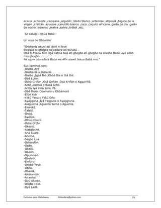 acacia ,achicoria ,campana ,algodón ,bledo blanco ,artemisa ,atiponlá ,bejuco de la
virgen ,azafrán ,azucena ,canutillo blanco ,coco ,coquito africano ,galán de día ,galán
de noche ,incienso ,malva ,salvia ,trébol ,etc.

 Se saluda ¡Jekúa Babá !

Un rezo de Obbatalá:

"Orishanla okuní atì obiní ni layé
Eleggúa ni gbogbo na oddara atì burukú .
Obá ti Ayaba Afín Ogá natina tala atì gbogbo atì gbogbo na sheshe Babá layé abbo
mio gbogbo.
Na ojum odaradara Babá wa Afín alawó Jekua Babá mio."

Sus caminos son:
-Orichá Ayé
-Orishanlá u Ochanlá.
-Ibaíbo ,Igbá Ibó ,Obbá Iba o Ibá Ibó.
-Obá Lufón
-Ochá Griñan ,Osá Griñan ,Osá Kriñán o Agguiriñá.
-Achó ,Acholó o Babá Achó.
-Ariba Iyá Yerú Yerú Ifé.
-Obá Moró ,Obamoró u Obbámoró
-Efún Yobí
-Yekú Yekú o Yekú Oño
-Ayágguna ,Iyá Yagguna o Ayággruna.
-Alaguema ,Aguemó Yemá o Aguema.
-Ekaniké.
-Talabí.
-Ondó.
-Ayalúa.
-Oloyú Okuní.
-Ochá Orolú.
-Okeylú.
-Alabalaché.
-Aná Suaré.
-Adema.
-Segbo Lisa.
-Ochalufón.
-Ogán.
-Okeilú.
-Olufón.
-Oguiniyán.
-Obalabí.
-Elefuro.
-Orichá Yeyé.
-Obón.
-Obanlá.
-Aikalambó.
-Airaniké.
-Oyú Alueko.
-Oricha Iwín.
-Oyé Ladé.


Exclusivo para  Babalawos.                ifaileodara@yahoo.com                    58
 