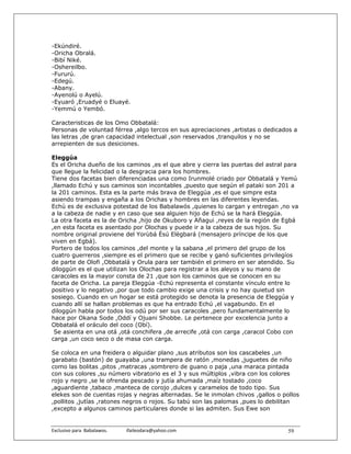 -Ekúndiré.
-Oricha Obralá.
-Bibí Niké.
-Oshereilbo.
-Fururú.
-Edegú.
-Abany.
-Ayenolú o Ayelú.
-Eyuaró ,Eruadyé o Eluayé.
-Yemmú o Yembó.

Caracteristicas de los Omo Obbatalá:
Personas de voluntad férrea ,algo tercos en sus apreciaciones ,artistas o dedicados a
las letras ,de gran capacidad intelectual ,son reservados ,tranquilos y no se
arrepienten de sus desiciones.

Eleggúa
Es el Oricha dueño de los caminos ,es el que abre y cierra las puertas del astral para
que llegue la felicidad o la desgracia para los hombres.
Tiene dos facetas bien diferenciadas una como Irunmolé criado por Obbatalá y Yemú
,llamado Echú y sus caminos son incontables ,puesto que según el pataki son 201 a
la 201 caminos. Esta es la parte más brava de Eleggúa ,es el que simpre esta
asiendo trampas y engaña a los Orichas y hombres en las diferentes leyendas.
Echú es de exclusiva potestad de los Babalawós ,quienes lo cargan y entregan ,no va
a la cabeza de nadie y en caso que sea alguien hijo de Echú se la hará Eleggúa.
La otra faceta es la de Oricha ,hijo de Okuboro y Añagui ,reyes de la región de Egbá
,en esta faceta es asentado por Olochas y puede ir a la cabeza de sus hijos. Su
nombre original proviene del Yorùbá Èsú Elègbará (mensajero príncipe de los que
viven en Egbá).
Portero de todos los caminos ,del monte y la sabana ,el primero del grupo de los
cuatro guerreros ,siempre es el primero que se recibe y ganó suficientes privilegíos
de parte de Olofi ,Obbatalá y Orula para ser también el primero en ser atendido. Su
diloggún es el que utilizan los Olochas para registrar a los aleyos y su mano de
caracoles es la mayor consta de 21 ,que son los caminos que se conocen en su
faceta de Oricha. La pareja Eleggúa -Echú representa el constante vínculo entre lo
positivo y lo negativo ,por que todo cambio exige una crisis y no hay quietud sin
sosiego. Cuando en un hogar se está protegido se denota la presencia de Eleggúa y
cuando allí se hallan problemas es que ha entrado Echú ,el vagabundo. En el
diloggún habla por todos los odú por ser sus caracoles ,pero fundamentalmente lo
hace por Okana Sode ,Oddí y Ojuani Shobbe. Le pertenece por excelencia junto a
Obbatalá el oráculo del coco (Obí).
 Se asienta en una otá ,otá conchifera ,de arrecife ,otá con carga ,caracol Cobo con
carga ,un coco seco o de masa con carga.

Se coloca en una freidera o alguidar plano ,sus atributos son los cascabeles ,un
garabato (bastón) de guayaba ,una trampera de ratón ,monedas ,juguetes de niño
como las bolitas ,pitos ,matracas ,sombrero de guano o paja ,una maraca pintada
con sus colores ,su número vibratorio es el 3 y sus múltiplos ,vibra con los colores
rojo y negro ,se le ofrenda pescado y jutía ahumada ,maíz tostado ,coco
,aguardiente ,tabaco ,manteca de corojo ,dulces y caramelos de todo tipo. Sus
elekes son de cuentas rojas y negras alternadas. Se le inmolan chivos ,gallos o pollos
,pollitos ,jutías ,ratones negros o rojos. Su tabú son las palomas ,pues lo debilitan
,excepto a algunos caminos particulares donde si las admiten. Sus Ewe son


Exclusivo para  Babalawos.                ifaileodara@yahoo.com                   59
 