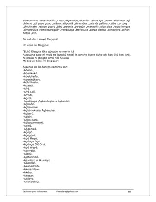 abrecamino ,sabe lección ,croto ,algarrobo ,alcanfor ,almacigo ,berro ,albahaca ,ají
chileno ,ají guao guao ,alámo ,atiponlá ,almendra ,pata de gallina ,ceiba ,curujey
,chichicate ,bejuco guaro ,jobo ,peonía ,peregún ,maravilla ,pica pica ,raspa lengua
,simpreviva ,rompesaragüey ,verdolaga ,travesura ,zarza blanca ,pendejera ,piñon
botija ,etc.

Se saluda ¡Laroyé Eleggúa!

Un rezo de Eleggúa:

"Echú Eleggúa Oka gbogbo na merin itá
Alaguana saba ni mulo na burukú nitosí le koncho kuele kiuko oki kosi Ikú kosi Aró.
Ni oroko ni gbogbo omó nilé fukukó
Modupué Babá mí Eleggúa”.

Algunos de los tantos caminos son:
-Abailé.
-Abarikokó.
-Abelukeño.
-Aberikúkeye.
-Achí Kuelú.
-Adawá.
-Afrá.
-Afrá Lolí.
-Afrodí.
-Agroí.
-Agatigaga ,Agbanilegbe o Agbanilé.
-Agbadé.
-Agbálonké.
-Agbánukué o Agbanuké.
-Agberú.
-Agbiri.
-Agbó Bará.
-Agbobarmelekí.
-Ageló.
-Agganiká.
-Agogó.
-Agogoró.
-Agó Meyó.
-Agóngo Ogó.
-Agóngo Oló Oná.
-Agó Weyé.
-Agriyelú.
-Ajanú.
-Ajatorinilló.
-Ajueleyo o Akueleyo.
-Akadere.
-Akanadrede.
-Akeré Mewé.
-Akéru.
-Akesan.
-Akileyo.
-Akokelebiyu.


Exclusivo para  Babalawos.                ifaileodara@yahoo.com                   60
 