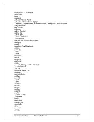 -Akokoribiya o Akokoriye.
-Akomeyó.
-Alaarú.
-Alabona.
-Alá Akomakó o Makó.
-Alá Ayikí o Bara Aláyikí Agagá.
-Alágbana ,Alágbawánna ,Bará Alágwana ,Obanigwana o Obanigwan.
-Alaguanilegbe.
-Alaí Boddé.
-Aláketu.
-Alá Lu Banché.
-Alá Le Ilú.
-Alá mi Bará.
-Alaroyé o Laroyé.
-Akókelebiyú.
-Alaroyé Kío ,Laroyé Inkío o Kié.
-Alawata.
-Alayé.
-Alayibere Yeyé Layiboré.
-Aletán.
-Alfakete.
-Alimú.
-Aloba.
-Alomana.
-Alóná
-Alowana.
-Alufama.
-Alusí.
-Añaguí ,Oñanguí u Oñankiloddo.
-Añaguí Olokun.
-Ará Idí.
-Araí Lele o Araí Lóli
-Arayeyí.
-Arere Obí Oké.
-Aridiyí.
-Ariniká.
-Ariwó.
-Aroni.
-Aroniká.
-Aropiú.
-Arudán.
-Arufin.
-Atashó
-Atulú.
-Awá La Boma.
-Awálonké.
-Awere.
-Awó Bará.
-Awoikogusi.
-Ayankolo.
-Ayé.
-Ayéntolú.
-Ayerú.


Exclusivo para  Babalawos.                ifaileodara@yahoo.com    61
 