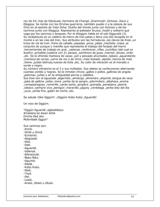 rey de Iré ,hijo de Oduduwá ,hermano de Changó ,Oranmiyán ,Ochossi ,Osun y
Eleggúa. Se recibe con los Orichas guerreros ,también puede ir a la cabeza de sus
Omo en el asiento de Yoko Ocha. Dueño del monte junto con Ochossi y de los
caminos junto con Eleggúa. Representa al peleador brusco ,hostil y solitario que
vaga por los caminos y bosques. Por el diloggún habla en el odú Oggundá (3).
Su recéptaculo es un caldero de hierro de tres patas y lleva una otá recogida en el
monte o en las vías del tren. Sus atributos son las herraduras ,los clavos de línea ,un
trozo de vía de tren ,freno de caballo ,espadas ,picos ,palas ,machete ,masa ,el
conjunto de yunque y martillo que representa el trabajo del forjado del hierro
,herramientas de trabajo en gral. ,cadenas ,revólveres ,rifles ,cuchillos (del cual es
dueño) ,achabbá (cadena con 21 piezas) ,sombrero de guao ,mariwó ,lanzas ,imán
,etc. Se le ofrenda manteca de cacao ,jutí y pescado ahumados ,tabaco ,aguardiente
,manteca de corojo ,carne de res o de chivo ,maíz tostado ,alpiste ,harina de maíz
,ñame ,judías blancas,nueces de Kola ,etc. Su color de vibración es el morado o
verde y negro.
Su número vibratorio es el 3 y sus múltiplos. Sus elekes se confeccionan alternando
cuentas verdes y negras. Se le inmolan chivos ,gallos o pollos ,gallinas de angola
,palomas ,jutías y en la antiguedad perros y caballos.
Sus Ewe son el aguacate ,algarrobo ,almácigo ,almendra ,atiponlá ,lengua de vaca
,pata de gallina ,ceiba ,mora ,yerba de la sangre ,adormidera ,albahaca ,aroma
,rompesaragüey ,romerillo ,cardo santo ,jengibre ,granada ,pendejera ,peonía
,tabaco ,siempre viva ,peregún ,maravilla ,jagüey ,verdolaga ,yerba diez del día
,yuca ,yerba fina ,galán de noche ,etc.

Se saluda ¡Oke Oggúm! ,¡Oggúm Kobú Kobú ,Aguanilé!

Un rezo de Oggúm:

"Oggún Aguanilé ,agbedebeyo
Amakána ke Awan Aché
Oricha Oké oko
Moforibalé Oggún"

Sus caminos son:
-Areré.
-Onilé u Oniré.
-Echibirikí.
-Alagüedé.
-Oké.
-Odé.
-Aguanilé.
-Valenyé.
-Afanamulé.
-Ñako Ñiko.
-Ogumbí.
-Aladá.
-Kobú Kobú.
-Niké.
-Toyé.
-Deí.
-Laiké.
-Arokó ,Olokó u Olukó.



Exclusivo para  Babalawos.                ifaileodara@yahoo.com                    63
 