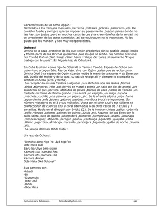 Características de los Omo Oggún:
Dedicados a los trabajos manuales ,herreros ,militares ,policias ,carniceros ,etc. De
carácter fuerte y siempre quieren imponer su pensamiento ,buscan peleas donde no
las hay ,son justos ,pero en muchos casos tercos y se creen dueños de la verdad ,no
se arrepienten de los actos cometidos ,así se equivoquen no lo reconocen. No les
gusta que los manden y son muy independientes.

Oshossi
Orisha de la caza ,protector de los que tienen problemas con la justicia ,mago ,brujo
y forma parte de los Orichas guerrerros ,con los que se recibe. Su nombre proviene
del Yorùbá Osóssí (Osó :brujo -Sísé: hacer trabajo -Sí :para) ,literalmente "El que
trabaja con brujeria". En Nigeria hijo de Oduduwá.

En Cuba lo sitúan como hijo de Obbatalá y Yemú o Yembó. Esposo de Ochún con
quien tuvo a Logun Ede. Rey de Ketu. Vive con Ogúm ,salvo que se reciba como
Oricha Olorí ó se separa de Ogúm cuando recibe la mano de caracoles y su Eleke por
Itá. Dueño del monte y de la caza ,su otá se recoge allí y siempre lo acompaña su
simbolo el Acofá (arco y flecha).
 Su receptáculo es una freidera o alguidar ,sus atributos son las lanzas ,flechas
,arcos ,tramperas ,rifle ,dos perros de matal o plomo ,un saco de piel de animal ,un
sombrero de piel ,pólvora ,atributos de pesca ,trofeos de caza ,tarros de venado ,un
tridente en forma de flecha grande ,tres acofá ,un espejito ,un maja ,espada
,machete ,cuchillo ,una paloma ,un pajáro ,etc. Se le ofrenda alpiste ,mijo ,ñame
,aguardiente ,anís ,tabaco ,pajaros cazados ,mandioca (yuca) y legumbres. Su
número vibratorio es el 3 y sus múltiplos. Vibra con el color azul y sus collares se
confeccionan de cuentas azul y coral alternadas o en otros casos de 7 azules y 7
amarillas. Habla en el diloggún por Eyioko (2). Se le inmolan chivos ,gallos ,codorniz
,pollo ,venado ,paloma ,gallinas de guinea ,jutías ,etc. Algunos de sus Ewes son la
caña santa ,pata de gallina ,adormidera ,romerillo ,siempreviva ,anamú ,albahaca
,rompesaragüey ,atiponlá ,peregún ,peonía ,verdolaga ,aguacate ,guayaba ,ceiba
,álamo ,algarrobo ,almácigo ,maravilla ,pendejera ,higuereta ,galán de noche ,ciruela
,etc.
 Se saluda ¡Ochossi Odde Mata !

Un rezo de Ochossi:

"Ochossi achó nige´re ,Iyá nige´re
Odé mata Odé
Barú baruliyo omo sisiré
Kamaré Ikú ,Kamaré Aro
Kamaré ofo ,Kamaré Iña
Kamaré Araiyé.
Odé Mata Oké Ochossi"

Sus caminos son:
-Abedi
-Bi
-Gurumujo
-Ode Ode
-Odde
-Ode Mata



Exclusivo para  Babalawos.                ifaileodara@yahoo.com                   64
 