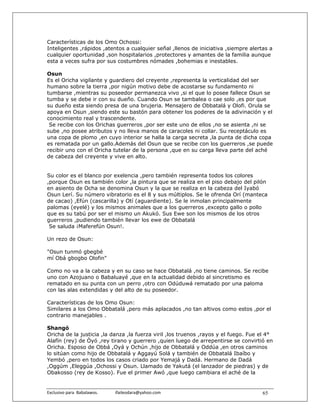 Características de los Omo Ochossi:
Inteligentes ,rápidos ,atentos a cualquier señal ,llenos de iniciativa ,siempre alertas a
cualquier oportunidad ,son hospitalarios ,protectores y amantes de la familia aunque
esta a veces sufra por sus costumbres nómades ,bohemias e inestables.

Osun
Es el Oricha vigilante y guardiero del creyente ,representa la verticalidad del ser
humano sobre la tierra ,por nigún motivo debe de acostarse su fundamento ni
tumbarse ,mientras su poseedor permanezca vivo ,si el que lo posee fallece Osun se
tumba y se debe ir con su dueño. Cuando Osun se tambalea o cae solo ,es por que
su dueño esta siendo presa de una brujeria. Mensajero de Obbatalá y Olofi. Orula se
apoya en Osun ,siendo este su bastón para obtener los poderes de la adivinación y el
conocimiento real y trascendente.
 Se recibe con los Orichas guerreros ,por ser este uno de ellos ,no se asienta ,ni se
sube ,no posee atributos y no lleva manos de caracoles ni collar. Su receptáculo es
una copa de plomo ,en cuyo interior se halla la carga secreta ,la punta de dicha copa
es rematada por un gallo.Además del Osun que se recibe con los guerreros ,se puede
recibir uno con el Oricha tutelar de la persona ,que en su carga lleva parte del aché
de cabeza del creyente y vive en alto.


Su color es el blanco por exelencia ,pero también representa todos los colores
,porque Osun es también color ,la pintura que se realiza en el piso debajo del pilón
en asiento de Ocha se denomina Osun y la que se realiza en la cabeza del Iyabó
Osun Lerí. Su número vibratorio es el 8 y sus múltiplos. Se le ofrenda Orí (manteca
de cacao) ,Efún (cascarilla) y Otí (aguardiente). Se le inmolan principalmente
palomas (eyelé) y los mismos animales que a los guerreros ,excepto gallo o pollo
que es su tabú por ser el mismo un Akukó. Sus Ewe son los mismos de los otros
guerreros ,pudiendo también llevar los ewe de Obbatalá
 Se saluda ¡Maferefún Osun!.

Un rezo de Osun:

"Osun tunmó gbegbé
mí Obá gbogbo Olofin"

Como no va a la cabeza y en su caso se hace Obbatalá ,no tiene caminos. Se recibe
uno con Azojuano o Babaluayé ,que en la actualidad debido al sincretismo es
rematado en su punta con un perro ,otro con Odúduwá rematado por una paloma
con las alas extendidas y del alto de su poseedor.

Características de los Omo Osun:
Similares a los Omo Obbatalá ,pero más aplacados ,no tan altivos como estos ,por el
contrario manejables .

Shangó
Oricha de la justicia ,la danza ,la fuerza viril ,los truenos ,rayos y el fuego. Fue el 4°
Alafín (rey) de Òyó ,rey tirano y guerrero ,quien luego de arrepentirse se convirtió en
Oricha. Esposo de Obbá ,Oyá y Ochún ,hijo de Obbatalá y Oddúa ,en otros caminos
lo sitúan como hijo de Obbatalá y Aggayú Solá y también de Obbatalá Ibaíbo y
Yembó ,pero en todos los casos criado por Yemajá y Dadá. Hermano de Dadá
,Oggúm ,Eleggúa ,Ochossi y Osun. Llamado de Yakutá (el lanzador de piedras) y de
Obakosso (rey de Kosso). Fue el primer Awó ,que luego cambiara el aché de la


Exclusivo para  Babalawos.                ifaileodara@yahoo.com                      65
 