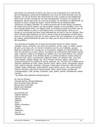 adivinación con Orula por la danza ,por esto es muy importante en el culto de Ifá
para los Babalawos ,teniendo los babalawos una mano de Ikines llamada mano de
Shangó. Uno de los Orichas más importantes de Cuba ,cuando se hace Babaluayé
debe comer primero Changó por ser este okanpelúokan (corazón con corazón) de
Babaluayé ,siendo este quien lo curara de la pestes. Su mandadero es Bamboché ,su
escalavo es Deú y ahijado de Ossain. Dueño también de los tambores Batá
,Wemileres ,Ilú Batá o Bembés. Su nombre proviene del Yorùbá Sangó (revoltoso).
Se recibe como Oricha tutelar ,sus otá se deben recoger en las cascadas o ríos y los
Omo Changó deben entrar con Aggayú Solá. Su símbolo principal es el Oché ,que es
un muñeco tallado en cedro y cuya cabeza tiene un hacha bípeda. Oché con el
tiempo es una energía que lleva carga realizada por los Awó y vive con Shangó. Para
hacer Shangó debe realizarse con por lo menos 6 días de anticipación al Osha Akua
Kua Lerí una ceremonia al pie de un cedro o palma real. Su receptáculo es una batea
de madera ,preferentemente de cedro con tapa ,que se situa arriba de un pilón fuera
del canastillero.

 Sus atributos principales son 6 (seis) herramientas hechas en cedro ,hachas
,espadas ,rayos ,tambores ,una mano de caracoles ,corona ,copa ,un sable ,maraca
de güira ,una maza ,etc. Su número vibratorio es el 6 y sus múltiplos ,aunque
algunos le adjudican el 4 ,quizás por su sincretismo religioso con Santa Barbara. Su
color de vibración es el rojo y blanco. Sus Elekes se confeccionan alternando cuentas
rojas y blancas. Habla en el diloggún por Obbara (6) y por Eyila Sebora (12) ,siendo
esta su letra principal. Se le ofrenda amalá ,su comida predilecta ,hecha a base de
harina de maíz ,leche y quimbombó ,plátanos verdes ,otí ,platano indio ,vino tinto
,maíz tostado ,cebada ,alpíste ,etc. Se le inmolan carneros ,gallos ,codornices
,jicotea (tortuga de río) ,gallina de guinea ,palomas ,etc. Sus Ewe son el bledo punzó
,atiponlá ,platanillo de Cuba ,Ceiba ,paraíso ,cedro ,álamo ,baría ,zarzaparilla ,bejuco
carey ,bejuco colorado ,almácigo ,camagua ,combustera cimarrona ,caña de azúcar
,cebolla ,caoba ,flamboyán ,guano blanco ,guano prieto ,laurel ,maíz ,palo amargo
,mamey colorado ,palo boma ,hierba jicotea ,piñon ,piñon botija ,quimbombó
,rompesaragüey ,ruda ,tomate ,travesera ,yaya ,palma ,peonía ,hierbabuena ,trébol
,canistel.
  Se saluda ¡Kaó Kabiesilé ,Shangó Alufina!

Un rezo de Shangó:
"Shangó Alufina ,Shangó Obakosso
Kissi ama Kosí Okuní Burukú
Burukú Kiton lowó Obá
Sokotó Kao Kabiesilé
Babá mí Shangó"

Sus caminos son:
-Addima Addima.
-Olufina Kake.
-Obbará.
-Obbaña.
-Eyee.
-Alayé o Eluwekon.
-Obayá.
-Lubbeo.
-Obakosso.
-Koo Só.
-Obbadimeyi.


Exclusivo para  Babalawos.                ifaileodara@yahoo.com                     66
 
