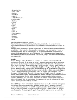 -Omangüerille.
-Oban Yoko.
-Alufina.
-Alafi Alafi.
-Ebbora.
-Lubbe Bara Lubbe.
-Ladde o Larí.
-Dedina.
-Luami.
-Deima.
-Deizu.
-Yakutá.
-Bumí.
-Tolá.
-Obba Bi.
-Yumi Kasiero.
-Asabeyi.
-Oluoso.
-Okanami.
-Nipa.

Características de los Omo Shangó:
Voluntariosos ,energicos ,altivos ,inteligentes ,conscientes de su valor. En los
hombres toleran las discrepancias con dificultad y son dados a violentos accesos de
cólera.
Pendencieros ,mujeriegos ,amanel dinero ,pero no tanto el trabajo para conseguirlo
,machistas y libertinos. En el caso de las mujeres son muy charlatanas y hasta a
veces mentirosas ,son de entrometerse en asuntos de los demás y no perdonan
desde ningún punto de vista las infidelidades. Son trabajadoras y son capaces de
llevar hasta las últimas consecuencias sus ideales ,aunque ello implique enfrentarse
con los demás.

OShún
Orisha del agua dulce ,dueña del río que lleva su nombre ,de la sensualidad ,la
sexualidad femenina ,la fertilidad ,el amor y el cobre (reemplazado en la actualidad
por el oro). Su nombre proviene del Yorùbá Osún. Salvó al mundo volando en un
aura tiñoza (Ibú Kolé) ,especie de buitre y habló con Olofi ,cuando Olokun mando el
diluvio ,también salvó a a la ciudad de Osogbo (Osun Gbogbo: Todo Osún) ,por eso
su rey la llamó de esa manera. Pidió la intervención de las mujeres en el consejo de
los Orichas. Hija de Obbatalá e Yemajá ,hermana de Oyá y Obbá ,esposa de Oggúm
,Orula ,Oshossi con quien tuvo a Logún Ede y de Shangó con quien tuvo a los
Jimaguas Talako y Salabí (Ibeyis). Intima amiga de Eleggúa ,quien la protege. Se
recibe como Orisha tutelar ,debiendo hacerse con por lo menos 5 días de anticipación
una ceremonia en el río. Por haber salvado al mundo todos los Iyabó antes de
coronar Osha Akua Kua Lerí deben dirigirse al río a darle cuenta con su respectivo
Ochinchin y darle Obí. Su receptáculo es una sopera de loza de color amarillo o de
varios colores predominando el amarillo.

Lleva 5 Otá que viven dentro de la sopera con agua de río. Sus atributos principales
son un sol ,una mano de caracoles ,espejos ,peines ,aros ,5 oddanes (manillas)
,peces ,abanicos ,abanicos de sandalo ,de plumas de Ibú Kolé ,de plumas de pavo
real ,coronas ,corazones ,caracoles ,conchas ,botecitos ,corales ,irukes de rabo de
caballo de color claro ,campanilla ,pañuelos ,media luna ,dos remos ,una estrella


Exclusivo para  Babalawos.                ifaileodara@yahoo.com                  67
 