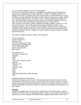 ,etc. Su número vibratorio es el 5 y sus múltiplos.
Su color es el amarillo en todas sus tonalidades. Sus Elekes más tradicionales se
confecciónan intercalando 5 cuentas amarillas ,1 ambar ,5 doradas. Habla en el
diloggun por Oché (5) ,Obbara meyi (66) ,Eyeunle (8) y por Ofún Mafún (10). Se le
ofrenda su comida predilecta Ochinchin ,hecha a base de camarones ,acelga ,cebolla
,ají ,escarola ,aceite de oliva ,vino blanco seco y huevos ,palaquetas de gofio con
miel ,miel de abejas ,lechuga ,escarola ,acelga ,arroz amarillo ,tamales ,harina de
maíz ,ekó ,ekrú ,olelé con azafrán ,dulces de todo tipo y frutos del río.
 Se le inmolan chivo capón ,gallinas ,gallinas de angola ,palomas ,jicotea ,etc. Sus
Ewe son amor seco ,anis ,añil ,bejuco carey ,bejuco pendola ,boniato ,bruja
,calabaza ,espinaca ,canela ,girasol ,lechuga ,acelga ,malvaté ,mango ,manzanilla
,guamá da costa ,perejil ,hierba de la niña ,vetiver ,pringa hermosa ,hierba caimán
,pomarrosa ,geranio de olor ,avellano de costa ,melón de castilla ,chayote ,grosella
,hoja menuda ,etc.

 Se saluda ¡Yalodde Yeyé Kari! ¡Yeyeo! ¡Omoriyeyeo!.

Un rezo de Oshún:
"Oshún iwá Iyá mío
Iwá Iyá mimó
Ni kó bosí niwassi Iyá mimó
Yaloddé oguidó abbadá badé
womí malé kikirigó kedé
tuché ni ekuelé kuelé
Ashé Oshún"

Sus caminos son:
-Yeyé Moró o Yeyé Kari.
-Kayodé.
-Miwá.
-Aña.
-Yumú ,Gumí ,Bomó o Bumí.
-Sekesé.
-Akuará o Ibú.
-Fumiké.
-Ololodí o Olodí.
-Funké.
-Edé.
-Niwé.
-Kolé kolé ,Akalá Kalá ,Ikolé ,Ibú Kolé.
-Awé.

Características de los Omo Oshún
Simpaticos y alegres ,tienen un gran deseo de ascensión social ,les gusta mandar
,son de llevar los chismes ,curiosos ,son sensuales ,les encantan las joyas ,la ropa y
los buenos perfumes. Muchas veces temen chocar con la opinión pública a la que le
prestan demasiada importancia. Aman los dulces por eso tienden a ser gorditos o de
cara rellena.

Yemajá
Orisha del río Oggùn que corre por Òyó y Abeokutá ,en el territorio Nupe ,luego se
traslado a territorio Tapa ,en Abeokutá ,Ibadán y Shaki. Hija de Olokun ,por eso se la
relaciona con el mar ,esposa de Obbatalá ,Orula ,Aggayú ,Babaluayé ,Oricha Oko y


Exclusivo para  Babalawos.                ifaileodara@yahoo.com                    68
 