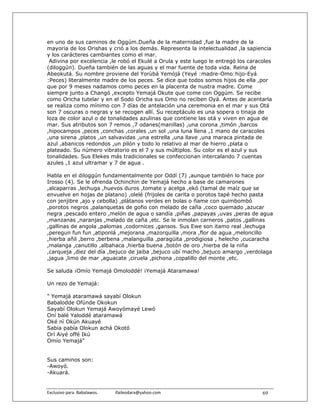 en uno de sus caminos de Oggúm.Dueña de la maternidad ,fue la madre de la
mayoria de los Orishas y crió a los demás. Representa la intelectualidad ,la sapiencia
y los carácteres cambiantes como el mar.
 Adivina por excelencia ,le robó el Ekulé a Orula y este luego le entregó los caracoles
(diloggún). Dueña también de las aguas y el mar fuente de toda vida. Reina de
Abeokutá. Su nombre proviene del Yorùbá Yemòjá (Yeyé :madre-Omo:hijo-Eyá
:Peces) literalmente madre de los peces. Se dice que todos somos hijos de ella ,por
que por 9 meses nadamos como peces en la placenta de nustra madre. Come
siempre junto a Changó ,excepto Yemajá Okute que come con Oggúm. Se recibe
como Oricha tutelar y en el Sodo Oricha sus Omo no reciben Oyá. Antes de acentarla
se realiza como mínimo con 7 días de antelación una ceremonia en el mar y sus Otá
son 7 oscuras o negras y se recogen allí. Su receptáculo es una sopera o tinaja de
loza de color azul o de tonalidades azulinas que contiene las otá y viven en agua de
mar. Sus atributos son 7 remos ,7 odanes(manillas) ,una corona ,timón ,barcos
,hipocampos ,peces ,conchas ,corales ,un sol ,una luna llena ,1 mano de caracoles
,una sirena ,platos ,un salvavidas ,una estrella ,una llave ,una maraca pintada de
azul ,abanicos redondos ,un pilón y todo lo relativo al mar de hierro ,plata o
plateado. Su número vibratorio es el 7 y sus múltiplos. Su color es el azul y sus
tonalidades. Sus Elekes más tradicionales se confeccionan intercalando 7 cuentas
azules ,1 azul ultramar y 7 de agua .

Habla en el diloggún fundamentalmente por Oddí (7) ,aunque también lo hace por
Irosso (4). Se le ofrenda Ochinchin de Yemajá hecho a base de camarones
,alcaparras ,lechuga ,huevos duros ,tomate y acelga ,ekó (tamal de maíz que se
envuelve en hojas de platano) ,olelé (frijoles de carita o porotos tapé hecho pasta
con jenjibre ,ajo y cebolla) ,plátanos verdes en bolas o ñame con quimbombó
,porotos negros ,palanquetas de gofio con melado de caña ,coco quemado ,azucar
negra ,pescado entero ,melón de agua o sandía ,piñas ,papayas ,uvas ,peras de agua
,manzanas ,naranjas ,melado de caña ,etc. Se le inmolan carneros ,patos ,gallinas
,gallinas de angola ,palomas ,codornices ,gansos. Sus Ewe son itamo real ,lechuga
,peregun fun fun ,atiponlá ,mejorana ,mazorquilla ,mora ,flor de agua ,meloncillo
,hierba añil ,berro ,berbena ,malanguilla ,paragüita ,prodigiosa , helecho ,cucaracha
,malanga ,canutillo ,albahaca ,hierba buena ,botón de oro ,hierba de la niña
,carqueja ,diez del día ,bejuco de jaiba ,bejuco ubí macho ,bejuco amargo ,verdolaga
,jagua ,limo de mar ,aguacate ,ciruela ,pichona ,copalillo del monte ,etc.

Se saluda ¡Omío Yemajá Omoloddé! ¡Yemajá Ataramawa!

Un rezo de Yemajá:

" Yemajá ataramawá sayabí Olokun
Babalodde Ofúnde Okokun
Sayabí Olokun Yemajá Awoyómayé Lewó
Oní balé Yaloddé ataramawá
Oké nì Okún Akuayé
Sabia pabía Olokun achá Okotó
Orí Aiyé offé Ikú
Omío Yemajá"


Sus caminos son:
-Awoyó.
-Akuará.


Exclusivo para  Babalawos.                ifaileodara@yahoo.com                    69
 