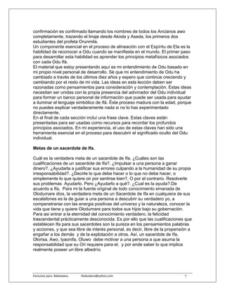confirmación es confirmado llamando los nombres de todos los Ancianos awo
completamente, trazando el linaje desde Akoda y Aseda, los primeros dos
estudiantes del profeta Orunmila.
Un componente esencial en el proceso de alineación con el Espíritu de Ela es la
habilidad de reconocer a Odu cuando se manifiesta en el mundo. El primer paso
para desarrollar esta habilidad es aprender los principios metafísicos asociados
con cada Odu Ifá.
El material que estoy presentando aquí es mi entendimiento de Odu basado en
mi propio nivel personal de desarrollo. Sé que mi entendimiento de Odu ha
cambiado a través de los últimos diez años y espero que continúe creciendo y
cambiando por el resto de mi vida. Las ideas en esta lección deben ser
razonadas como pensamientos para consideración y contemplación. Estas ideas
necesitan ser unidas con la propia presencia del adivinador del Odu individual
para formar un banco personal de información que puede ser usada para ayudar
a iluminar el lenguaje simbólico de Ifá. Éste proceso madura con la edad, porque
no puedes explicar verdaderamente nada si no lo has experimentado
directamente.
En el final de cada sección incluí una frase clave. Estas claves están
presentadas para ser usadas como recursos para recordar los profundos
principios asociados. En mi experiencia, el uso de estas claves han sido una
herramienta esencial en el proceso para descubrir el significado oculto del Odu
individual.

Metas de un sacerdote de Ifa.

Cuál es la verdadera meta de un sacerdote de Ifa. ¿Cuáles son las
cualificaciones de un sacerdote de Ifa?. ¿Impulsar a una persona a ganar
dinero?. ¿Ayudarla a justificar sus errores culpando a la humanidad de su propia
irresponsabilidad?. ¿Decirle lo que debe hacer o lo que no debe hacer, o
simplemente lo que quiere oir por sentirse bien?. O por el contrario. Resolverle
sus problemas Ayudarlo. Pero ¿Ayudarlo a qué?. ¿Cual es la ayuda?.De
acuerdo a Ifa, Para mi la fuente original de todo conocimiento emanada de
Olodumare dios, la verdadera meta de un Sacerdote de Ifa en cualquiera de sus
escalafones es la de guiar a una persona a descubrir su verdadero yo, a
compenetrarse con las energia positivas del universo y la naturaleza, conocer la
vida que tiene y quiere Olodumare para todos sus hijos bajo su gobernación.
Para asi entrar a la eternidad del conocimiento verdadero, la felicidad
trascendental prácticamente desconocida. Es por ello que las cualificaciones que
establecen Ifa para sus sacerdotes son la pureza en los pensamientos palabras
y acciones, y que sea libre de interés personal, es decir, libre de la propensión a
engañar a los demás y de la explotación a otros. Así, un sacerdote de Ifa,
Olorisa, Awo, Iyaonifa, Oluwo debe motivar a una persona a que asuma la
responsabilidad que su Ori requiere para el, y por ende saber lo que implica
realmente poseer un libre albedrío.




Exclusivo para  Babalawos.                ifaileodara@yahoo.com                7
 