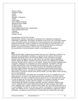 -Okute u Okuti.
-Achabá o Ayabá.
-Konlá.
-Asessú.
-Mayaleo o Mayalewo.
-Okotó.
-Lokún Nipa.
-Alara Magwá Onoboyé.
-Oguegué Awoyó Olodé.
-Ye Ilé Ye Lodo.
-Ti Gbé Ibú Omí.
-Atara Magbá Anibodé Iyá o Ataramawá.
-Iyamí Awoyómayé Lewó
-Yaloddé.
-Awó Samá.
-Yembó o Yemú.

Características de los Omo Yemajá
Voluntariosos ,fuertes y rigurosos. En ocasiones son impetuosos arrogantes y
maternales o paternales ,de carácter cambiante como el mar ,por momentos calmos
y por momentos bravos. Los hombres en muchas ocasiones son amanerados y de
actitudes femeninas y deben cuidarse de no ser tomados por homosexuales. Les
gusta poner a prueba a sus amistades ,se recienten de las ofensas y nunca las
olvidan ,aunque las perdonen. Aman el lujo y la magnificiencia.
Son gustos pero un poco formales y tienen un alto grado de autoestima.


Oyá
Orisha del Río Níger ,antiguamente llamado Oyá ,por sus 9 afluentes ,nacida en Ira.
Dueña de las tempestades ,centellas y en general de los vientos. Orisha de las
llamadas muerteras junto a sus hermanas Obbá y Yewa. Oyá ejerce un poder
especial sobre los Eggúns ,por ser esta madre de 9 de ellos. Hija de Obbàtalá e
Yembó ,esposa de Oggúm ,Changó y besó por primera vez a Babaluayé ,también
hermana de Ayaó que es virgen y no se asienta. Amante de la guerra combatía junto
a OggúN y Shangó en las campañas que estos realizaban. Acompañó a Shangó
cuando este dejó Òyó y fue nombrada reina de Kosso por este. Su culto es de
territorio Tapa ,Kosso y Òyó. Su nombre proviene de Yorùbá Òyá (Oló:dueña -
Oyá:Oscuridad) también conocida como Yansá del Yorùbá Iyámsá (Iyá:madre-
Omó:hijos-Mesá:nueve). Los hijos de Yemajá y Changó no la reciben durante el
Sodo Oricha y cuando se asienta como Oricha tutelar ,sus hijos deben recibir Yemajá
con un ritual especial.
Lleva 9 otá marrones o carmelitas que se recogen en el río. Su receptáculo en una
vasija de barro con tapa o una sopera de loza color carmelita o de varios colores.
Normalmente vive seca ,en algunos casos en agua de río y en otros solo se le rocía
un poco de agua de río a sus otá. Sus atributos son 9 odanes (manillas) de cobre
,vainas de flamboyán ,Irukes (rabos de caballo) ,una mano de caracoles
,herramientas de trabajo y de guerra ,espadas ,escudos ,esclavas ,espadas rayo
,corona ,pañuelos de 9 colores diferentes excepto el negro ,guataca ,pico ,acofá
,rayo ,guadaña ,palo ,azadón ,rastrillo ,hacha ,sable ,etc. Su número vibratorio es el
9 y sus múltiplos. Su color es el rojo vino ,marrón o carmelita y 9 colores excepto el
negro. Sus Elekes son de 1 cuenta carmelita con rayas blancas y negras por cada 9
carmelitas , en algunas casa de Ocha los confeccionan de cuentas lilas con rayas



Exclusivo para  Babalawos.                ifaileodara@yahoo.com                   70
 