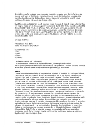 de madera ,puñal ,espada ,una mano de caracoles ,escudo ,dos llaves (una en su
sopera y otra en la de Oshún) ,careta ,timón o rueda dentada ,libro ,coraza ,dos
manillas torcidas ,oreja ,todo esto de cobre. Su número vibratorio es el 9 y sus
múltiplos. Su color vibratorio es el rosa o lila.

Sus Elekes se confeccionan con 8 cuentas rosas ,1negra ,8 lilas ,1 negra ,8 amarillas
y 1 negra. Habla en el diloggún por Eyeunle tonti Oché (85) ,Oché tonti Eyeunle (58)
,Eyeunle (8) y Osá (9). Se le ofrenda ñame crudo ,los animales que se le inmolan
crudos untados con manteca de corojo ,uva ,ciruela ,cascarilla ,manteca de corojo
,etc. Se le inmolan chivo capón ,gallina ,gallina de guinea y paloma. Sus Ewe son
avellano de costa ,uva caleta ,caoba ,caobilla ,castaño ,ciruela y ebano caponero.
Se saluda ¡Obbá Naní!

Un rezo de Obbá

"Obbá Naní dará dará
pamó mí atì awón shuré fun"

Sus caminos son:
-Yurú.
-Labbí.
-Lubbe.
-Guirielú

Características de los Omo Obbá:
Las mujeres son valerosas e incomprendidas ,con rasgos masculinos.
Pasan por experiencias sentimentales amargas. Muy celosos. Son de obtener triunfos
materiales y las mujeres de ser feministas profetas y/o militantes.

Yewá
Orisha dueña del cementerio y ampliamente ligada a la muerte. Su culto procede de
Dahomey y vivió en Egwadó. Habita el cementerio ,es la encargada de llevar los
Eggun a Oyá y es la que baila sobre sus tumbas. Hija de Obbatalá y Oduduwá
,hermana de Oyá y Obbá ,compañera de Babaluayé ,aunque siempre se mantuvo
pura y casta. Su nombre proviene del Yorùbá Yèwá (Yeyé:madre -Awá:nuestra).
Cultada principalmente en las casas de Santiago de Cuba ,donde se entrega como
Oricha tutelar y sus hijos gozan de gran prestigio como adivinos y se mantienen en
la más rígida austeridad. Delante de su asentamiento no se puede desnudar ,tener
amoríos o disputas ,obrar con violencia o rudeza y ni tan siquiera levantar la voz.
 Tiene una otá de color preferentemente oscuro y se recoge en el monte o cercanías
del cementerio y 9 piedras rosas o rosadas. Su receptáculo es una canasta de
mimbre forrada con telas rojas y rosas que se coloca en una casita dentro de un
cuarto interior o en lo alto ,lejos de Ochún. Sus atributos son una campana tipo ekón
y otra más pequeña adentro ambas de metal blanco o plateado ,una muñeca o
tinajita ,nácares ,cauries ,9 escudos triangulares ,22 esqueletos de metal ,9 angelitos
plateados ,un hueso de lechuza ,un hueso de Eggun y una mano de caracoles. Su
número vibratorio es el 11 y sus múltiplos. Sus color de vibración es el rosa. Sus
Elekes se confeccionan de cuentas rosadas. En el diloggún habla por Irosso (4)
,Okana (1) y Osá (9). Se le ofrenda pescado entomatado ,gofío con pescado y
pelotas de maní. Se le inmolan chivita o chiva chica ,gallina de guinea y palomas.
Sus Ewe son los mismos de Oyá.




Exclusivo para  Babalawos.                ifaileodara@yahoo.com                    72
 