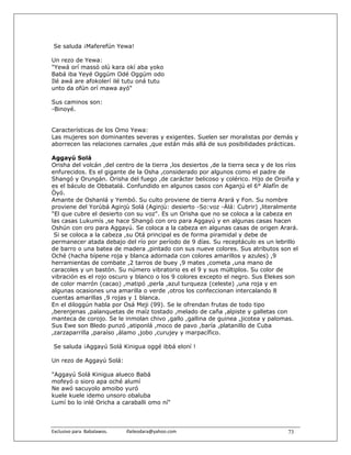Se saluda ¡Maferefún Yewa!

Un rezo de Yewa:
"Yewá orí massó olú kara okí aba yoko
Babá iba Yeyé Oggúm Odé Oggúm odo
Ilé awá are afokolerí ilé tutu oná tutu
unto da ofún orí mawa ayó"

Sus caminos son:
-Binoyé.


Características de los Omo Yewa:
Las mujeres son dominantes severas y exigentes. Suelen ser moralistas por demás y
aborrecen las relaciones carnales ,que están más allá de sus posibilidades prácticas.

Aggayú Solá
Orisha del volcán ,del centro de la tierra ,los desiertos ,de la tierra seca y de los ríos
enfurecidos. Es el gigante de la Osha ,considerado por algunos como el padre de
Shangó y Orungán. Orisha del fuego ,de carácter belicoso y colérico. Hijo de Oroiña y
es el báculo de Obbatalá. Confundido en algunos casos con Aganjú el 6° Alafín de
Òyó.
Amante de Oshanlá y Yembó. Su culto proviene de tierra Arará y Fon. Su nombre
proviene del Yorùbá Aginjù Solá (Aginjù: desierto -So:voz -Àlá: Cubrir) ,literalmente
"El que cubre el desierto con su voz". Es un Orisha que no se coloca a la cabeza en
las casas Lukumís ,se hace Shangó con oro para Aggayú y en algunas casas hacen
Oshún con oro para Aggayú. Se coloca a la cabeza en algunas casas de origen Arará.
 Si se coloca a la cabeza ,su Otá principal es de forma piramidal y debe de
permanecer atada debajo del río por período de 9 días. Su receptáculo es un lebrillo
de barro o una batea de madera ,pintado con sus nueve colores. Sus atributos son el
Oché (hacha bípene roja y blanca adornada con colores amarillos y azules) ,9
herramientas de combate ,2 tarros de buey ,9 mates ,cometa ,una mano de
caracoles y un bastón. Su número vibratorio es el 9 y sus múltiplos. Su color de
vibración es el rojo oscuro y blanco o los 9 colores excepto el negro. Sus Elekes son
de color marrón (cacao) ,matipó ,perla ,azul turqueza (celeste) ,una roja y en
algunas ocasiones una amarilla o verde ,otros los confeccionan intercalando 8
cuentas amarillas ,9 rojas y 1 blanca.
En el diloggún habla por Osá Meji (99). Se le ofrendan frutas de todo tipo
,berenjenas ,palanquetas de maíz tostado ,melado de caña ,alpiste y galletas con
manteca de corojo. Se le inmolan chivo ,gallo ,gallina de guinea ,jicotea y palomas.
Sus Ewe son Bledo punzó ,atiponlá ,moco de pavo ,baría ,platanillo de Cuba
,zarzaparrilla ,paraíso ,álamo ,jobo ,curujey y marpacífico.

 Se saluda ¡Aggayú Solá Kinigua oggé ibbá eloní !

Un rezo de Aggayú Solá:

"Aggayú Solá Kinigua alueco Babá
mofeyó o sioro apa oché alumí
Ne awó sacuyolo amoibo yuró
kuele kuele idemo unsoro obaluba
Lumí bo lo inlé Oricha a caraballi omo ní"



Exclusivo para  Babalawos.                ifaileodara@yahoo.com                       73
 